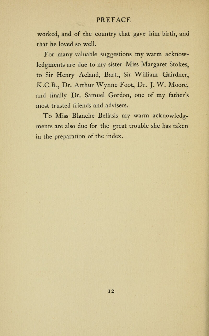 worked, and of the country that gave him birth, and that he loved so well. For many valuable suggestions my warm acknow- ledgments are due to my sister Miss Margaret Stokes, to Sir Henry Acland, Bart., Sir William Gairdner, K.C.B., Dr. Arthur Wynne Foot, Dr. J. W. Moore, and finally Dr. Samuel Gordon, one of my father's most trusted friends and advisers. To Miss Blanche Bellasis my warm acknowledg- ments are also due for the great trouble she has taken in the preparation of the index.
