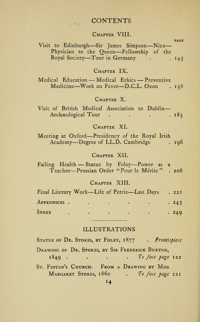 Chapter VIII. PAGE Visit to Edinburgh—Sir James Simpson—Nice— Physician to the Queen—Fellowship of the Royal Society—Tour in Germany . . 145 Chapter IX. Medical Education — Medical Ethics — Preventive Medicine—Work on Fever—D.C.L. Oxon . 158 Chapter X. Visit of British Medical Association to Dublin— Archaeological Tour . . . .185 Chapter XI. Meeting at Oxford—Presidency of the Royal Irish Academy—Degree of LL.D. Cambridge . 196 Chapter XII. Failing Health — Statue by Foley—Power as a Teacher—Prussian Order Pour le Merite  . 208 Chapter XIII. Final Literary Work—Life of Petrie—Last Days . 221 Appendices ...... 243 Index ...... 249 ILLUSTRATIONS Statue of Dr. Stokes, by Foley, 1877 . Frontispiece Drawing of Dr. Stokes, by Sir Frederick Burton, 1849 .... To face page 122 St. Fintan's Church. From a Drawing by Miss Margaret Stokes, i860 . To face page 221