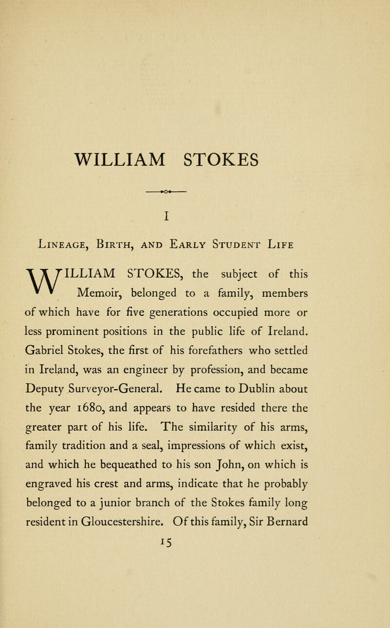 WILLIAM STOKES Lineage, Birth, and Early Student Life WILLIAM STOKES, the subject of this Memoir, belonged to a family, members of which have for five generations occupied more or less prominent positions in the public life of Ireland. Gabriel Stokes, the first of his forefathers who settled in Ireland, was an engineer by profession, and became Deputy Surveyor-General. He came to Dublin about the year 1680, and appears to have resided there the greater part of his life. The similarity of his arms, family tradition and a seal, impressions of which exist, and which he bequeathed to his son John, on which is engraved his crest and arms, indicate that he probably belonged to a junior branch of the Stokes family long resident in Gloucestershire. Of this family, Sir B ernard