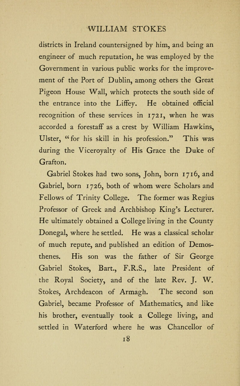 districts in Ireland countersigned by him, and being an engineer of much reputation, he was employed by the Government in various public works for the improve- ment of the Port of Dublin, among others the Great Pigeon House Wall, which protects the south side of the entrance into the Liffey. He obtained official recognition of these services in 1721, when he was accorded a forestaff as a crest by William Hawkins, Ulster, for his skill in his profession. This was during the Viceroyalty of His Grace the Duke of Grafton. Gabriel Stokes had two sons, John, born 1716, and Gabriel, born 1726, both of whom were Scholars and Fellows of Trinity College. The former was Regius Professor of Greek and Archbishop King's Lecturer. He ultimately obtained a College living in the County Donegal, where he settled. He was a classical scholar of much repute, and published an edition of Demos- thenes. His son was the father of Sir George Gabriel Stokes, Bart., F.R.S., late President of the Royal Society, and of the late Rev. J. W. Stokes, Archdeacon of Armagh. The second son Gabriel, became Professor of Mathematics, and like his brother, eventually took a College living, and settled in Waterford where he was Chancellor of