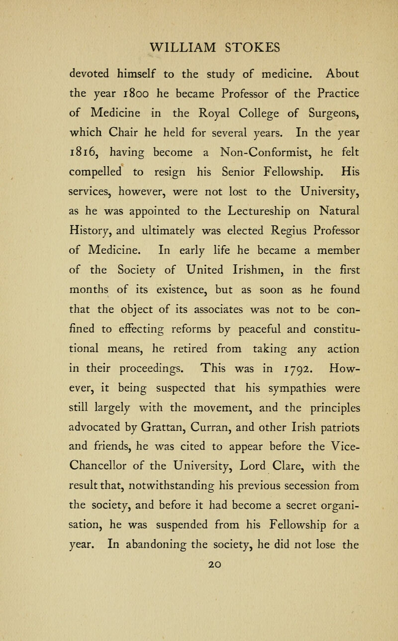 devoted himself to the study of medicine. About the year 1800 he became Professor of the Practice of Medicine in the Royal College of Surgeons, which Chair he held for several years. In the year 1816, having become a Non-Conformist, he felt compelled to resign his Senior Fellowship. His services, however, were not lost to the University, as he was appointed to the Lectureship on Natural History, and ultimately was elected Regius Professor of Medicine. In early life he became a member of the Society of United Irishmen, in the first months of its existence, but as soon as he found that the object of its associates was not to be con- fined to effecting reforms by peaceful and constitu- tional means, he retired from taking any action in their proceedings. This was in 1792. How- ever, it being suspected that his sympathies were still largely with the movement, and the principles advocated by Grattan, Curran, and other Irish patriots and friends, he was cited to appear before the Vice- Chancellor of the University, Lord Clare, with the result that, notwithstanding his previous secession from the society, and before it had become a secret organi- sation, he was suspended from his Fellowship for a year. In abandoning the society, he did not lose the