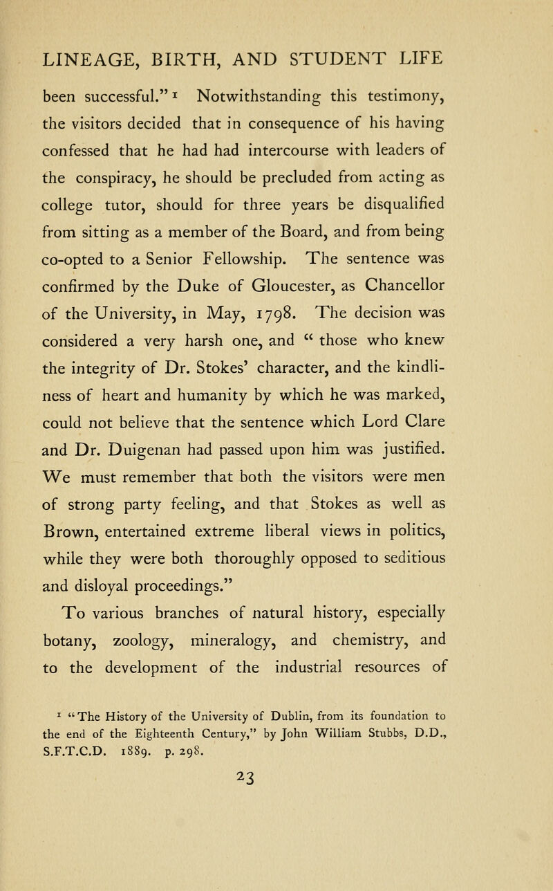 been successful. * Notwithstanding this testimony, the visitors decided that in consequence of his having confessed that he had had intercourse with leaders of the conspiracy, he should be precluded from acting as college tutor, should for three years be disqualified from sitting as a member of the Board, and from being co-opted to a Senior Fellowship. The sentence was confirmed by the Duke of Gloucester, as Chancellor of the University, in May, 1798. The decision was considered a very harsh one, and  those who knew the integrity of Dr. Stokes' character, and the kindli- ness of heart and humanity by which he was marked, could not believe that the sentence which Lord Clare and Dr. Duigenan had passed upon him was justified. We must remember that both the visitors were men of strong party feeling, and that Stokes as well as Brown, entertained extreme liberal views in politics, while they were both thoroughly opposed to seditious and disloyal proceedings. To various branches of natural history, especially botany, zoology, mineralogy, and chemistry, and to the development of the industrial resources of 1  The History of the University of Dublin, from its foundation to the end of the Eighteenth Century, by John William Stubbs, D.D., S.F.T.C.D. 1889. p. 298.