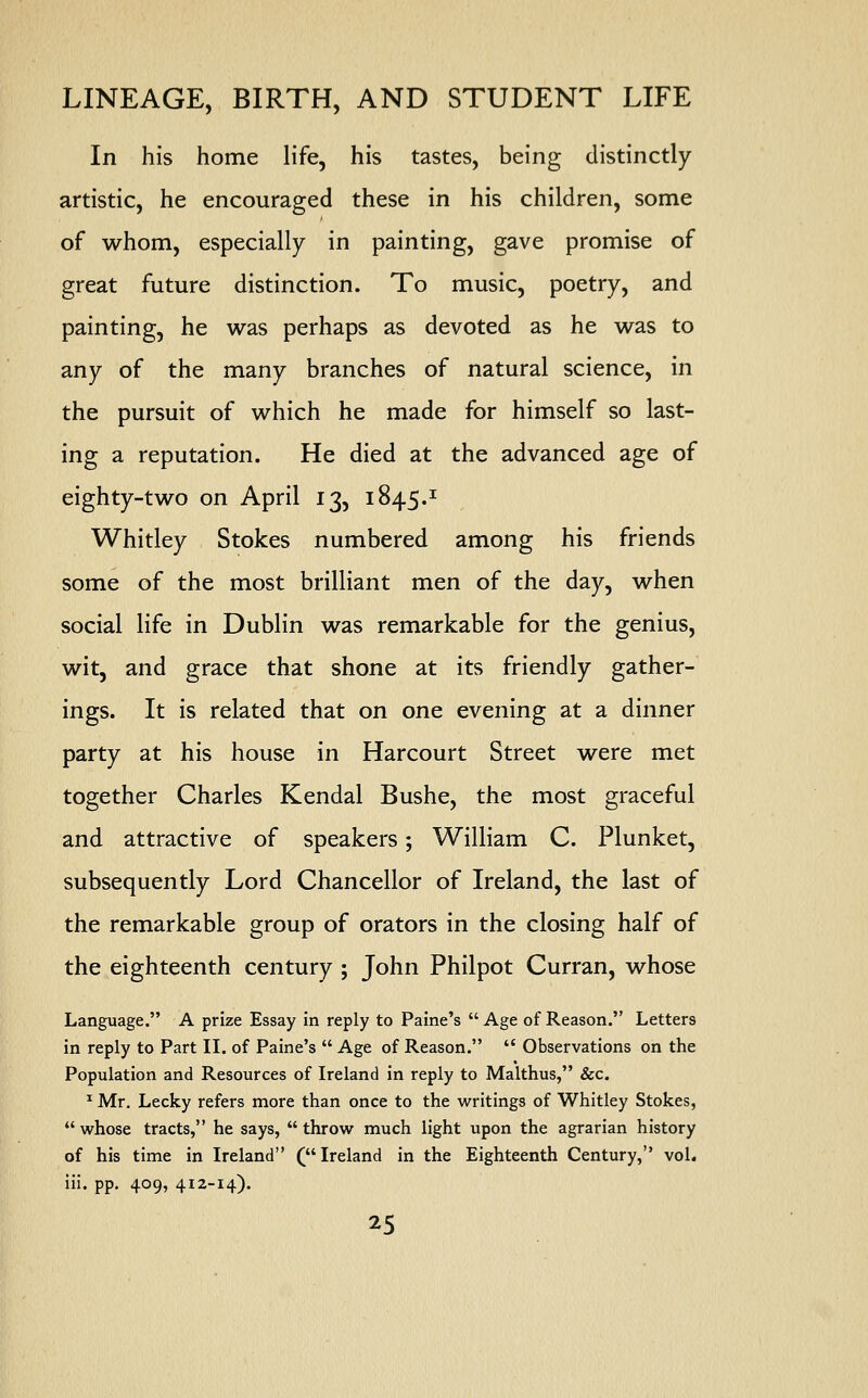 In his home life, his tastes, being distinctly artistic, he encouraged these in his children, some of whom, especially in painting, gave promise of great future distinction. To music, poetry, and painting, he was perhaps as devoted as he was to any of the many branches of natural science, in the pursuit of which he made for himself so last- ing a reputation. He died at the advanced age of eighty-two on April 13, 1845.1 Whitley Stokes numbered among his friends some of the most brilliant men of the day, when social life in Dublin was remarkable for the genius, wit, and grace that shone at its friendly gather- ings. It is related that on one evening at a dinner party at his house in Harcourt Street were met together Charles Kendal Bushe, the most graceful and attractive of speakers; William C. Plunket, subsequently Lord Chancellor of Ireland, the last of the remarkable group of orators in the closing half of the eighteenth century ; John Philpot Curran, whose Language. A prize Essay in reply to Paine's  Age of Reason. Letters in reply to Part II. of Paine's  Age of Reason.  Observations on the Population and Resources of Ireland in reply to Malthus, &c. 1 Mr. Lecky refers more than once to the writings of Whitley Stokes,  whose tracts, he says,  throw much light upon the agrarian history of his time in Ireland (Ireland in the Eighteenth Century, vol. iii. pp. 409, 412-14).