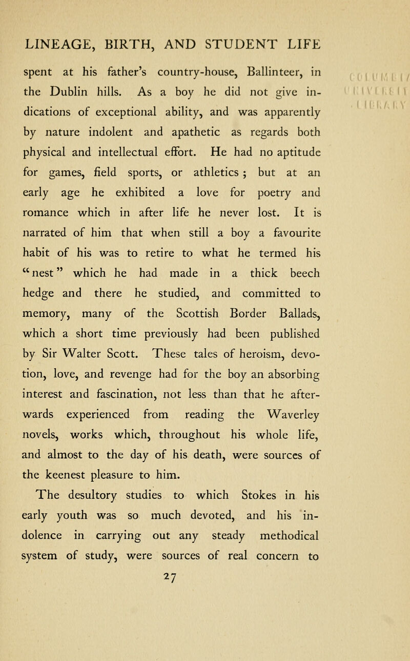 spent at his father's country-house, Ballinteer, in the Dublin hills. As a boy he did not give in- dications of exceptional ability, and was apparently by nature indolent and apathetic as regards both physical and intellectual effort. He had no aptitude for games, field sports, or athletics ; but at an early age he exhibited a love for poetry and romance which in after life he never lost. It is narrated of him that when still a boy a favourite habit of his was to retire to what he termed his  nest which he had made in a thick beech hedge and there he studied, and committed to memory, many of the Scottish Border Ballads, which a short time previously had been published by Sir Walter Scott. These tales of heroism, devo- tion, love, and revenge had for the boy an absorbing interest and fascination, not less than that he after- wards experienced from reading the Waverley novels, works which, throughout his whole life, and almost to the day of his death, were sources of the keenest pleasure to him. The desultory studies to which Stokes in his early youth was so much devoted, and his in- dolence in carrying out any steady methodical system of study, were sources of real concern to I IVUI I 1