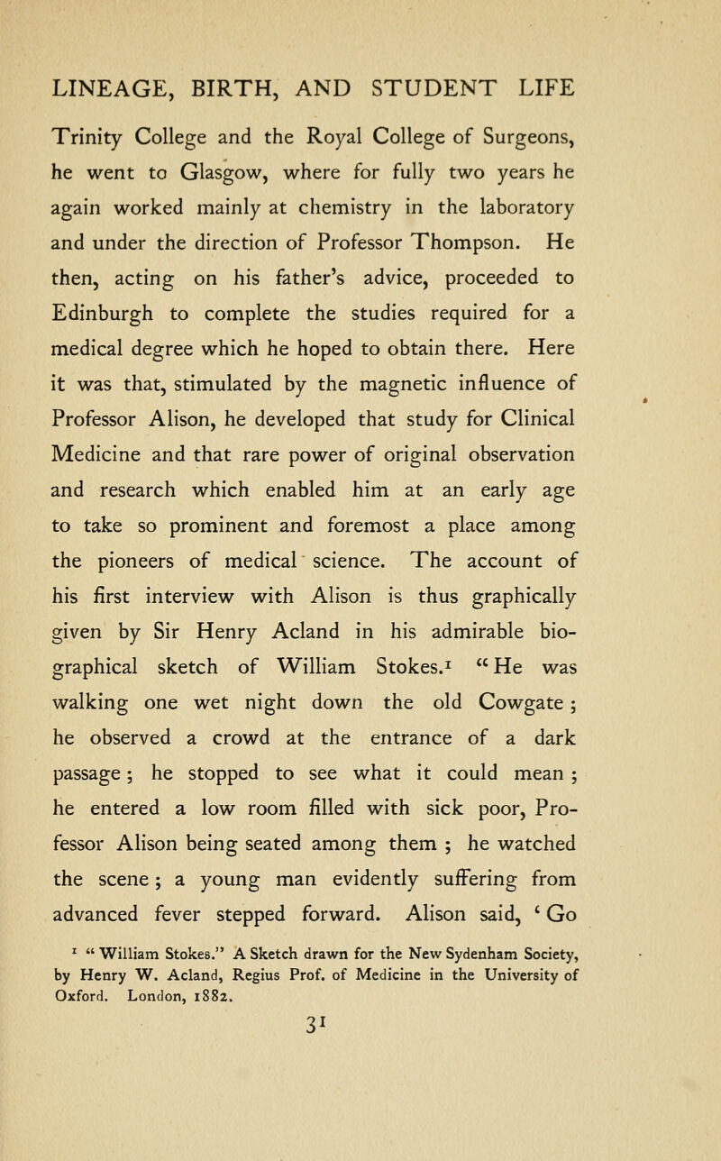 Trinity College and the Royal College of Surgeons, he went to Glasgow, where for fully two years he again worked mainly at chemistry in the laboratory and under the direction of Professor Thompson. He then, acting on his father's advice, proceeded to Edinburgh to complete the studies required for a medical degree which he hoped to obtain there. Here it was that, stimulated by the magnetic influence of Professor Alison, he developed that study for Clinical Medicine and that rare power of original observation and research which enabled him at an early age to take so prominent and foremost a place among the pioneers of medical science. The account of his first interview with Alison is thus graphically given by Sir Henry Acland in his admirable bio- graphical sketch of William Stokes.1 He was walking one wet night down the old Cowgate ; he observed a crowd at the entrance of a dark passage; he stopped to see what it could mean ; he entered a low room filled with sick poor, Pro- fessor Alison being seated among them ; he watched the scene; a young man evidently suffering from advanced fever stepped forward. Alison said, ' Go 1 William Stokes. A Sketch drawn for the New Sydenham Society, by Henry W. Acland, Regius Prof, of Medicine in the University of Oxford. London, 1882.