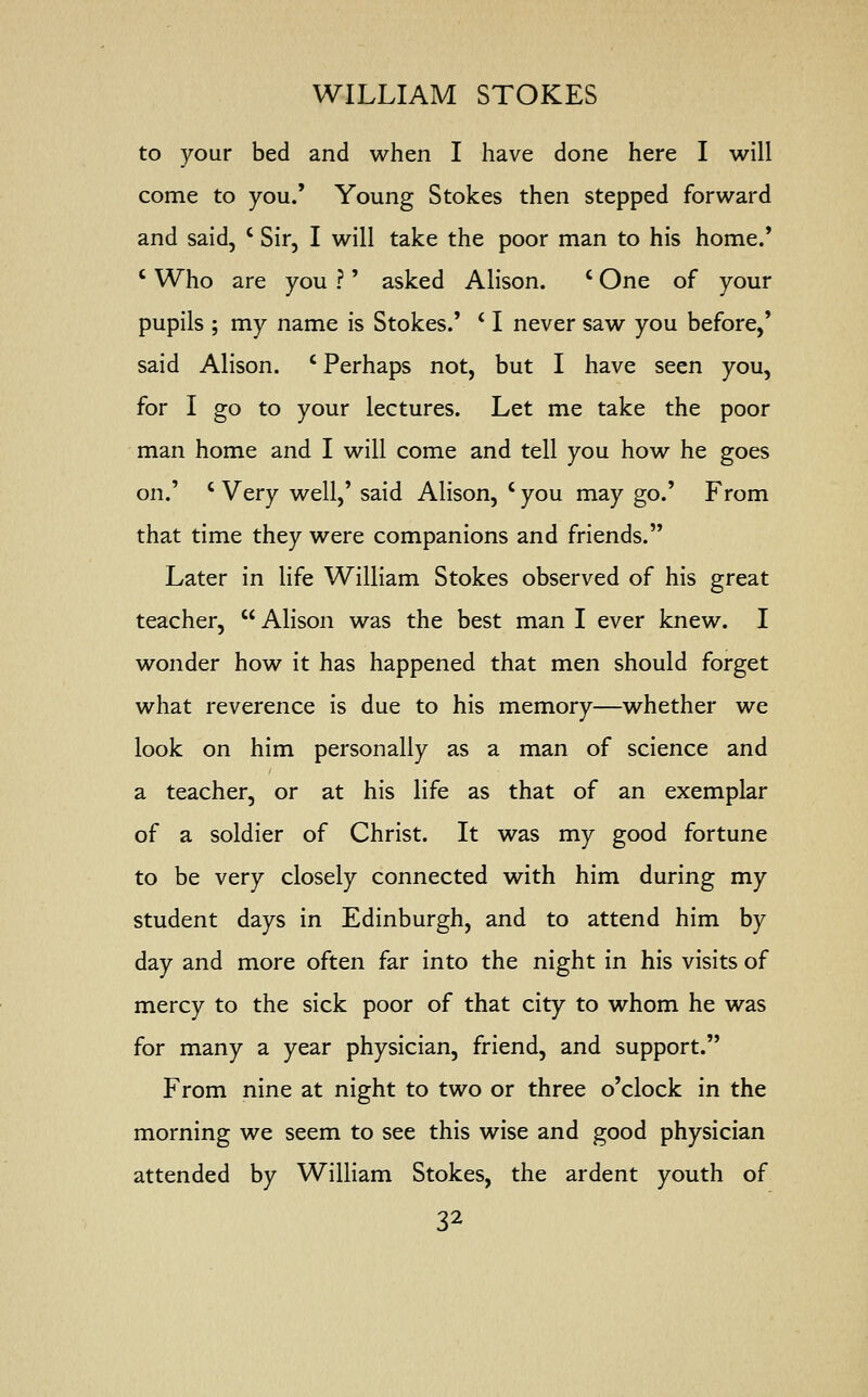 to your bed and when I have done here I will come to you.' Young Stokes then stepped forward and said, c Sir, I will take the poor man to his home.' c Who are you ?' asked Alison. c One of your pupils ; my name is Stokes.' i I never saw you before,' said Alison. c Perhaps not, but I have seen you, for I go to your lectures. Let me take the poor man home and I will come and tell you how he goes on.' c Very well,' said Alison, c you may go.' From that time they were companions and friends. Later in life William Stokes observed of his great teacher,  Alison was the best man I ever knew. I wonder how it has happened that men should forget what reverence is due to his memory—whether we look on him personally as a man of science and a teacher, or at his life as that of an exemplar of a soldier of Christ. It was my good fortune to be very closely connected with him during my student days in Edinburgh, and to attend him by day and more often far into the night in his visits of mercy to the sick poor of that city to whom he was for many a year physician, friend, and support. From nine at night to two or three o'clock in the morning we seem to see this wise and good physician attended by William Stokes, the ardent youth of