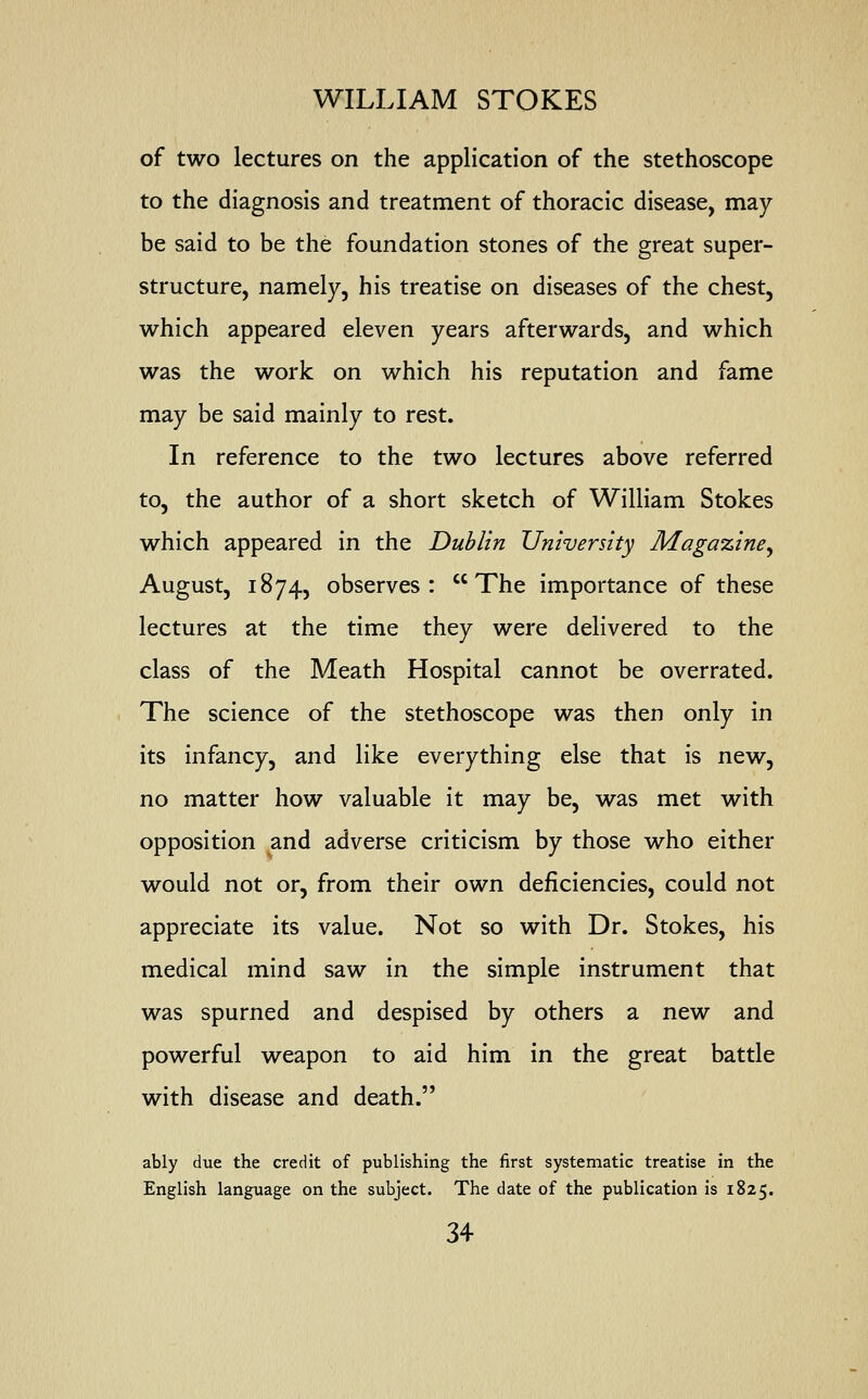 of two lectures on the application of the stethoscope to the diagnosis and treatment of thoracic disease, may be said to be the foundation stones of the great super- structure, namely, his treatise on diseases of the chest, which appeared eleven years afterwards, and which was the work on which his reputation and fame may be said mainly to rest. In reference to the two lectures above referred to, the author of a short sketch of William Stokes which appeared in the Dublin University Magazine^ August, 1874, observes: The importance of these lectures at the time they were delivered to the class of the Meath Hospital cannot be overrated. The science of the stethoscope was then only in its infancy, and like everything else that is new, no matter how valuable it may be, was met with opposition and adverse criticism by those who either would not or, from their own deficiencies, could not appreciate its value. Not so with Dr. Stokes, his medical mind saw in the simple instrument that was spurned and despised by others a new and powerful weapon to aid him in the great battle with disease and death. ably due the credit of publishing the first systematic treatise in the English language on the subject. The date of the publication is 1825.