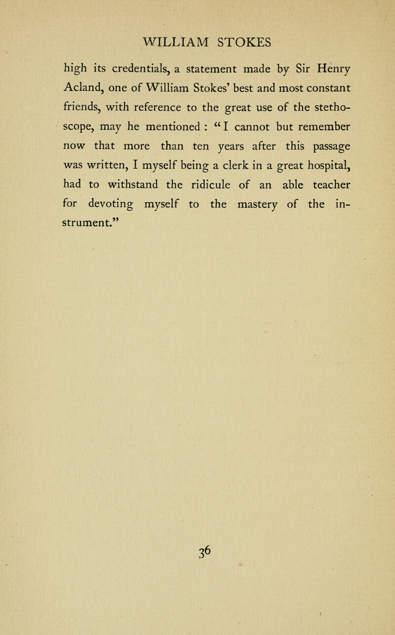 high its credentials, a statement made by Sir Henry Acland, one of William Stokes' best and most constant friends, with reference to the great use of the stetho- scope, may he mentioned :  I cannot but remember now that more than ten years after this passage was written, I myself being a clerk in a great hospital, had to withstand the ridicule of an able teacher for devoting myself to the mastery of the in- strument.