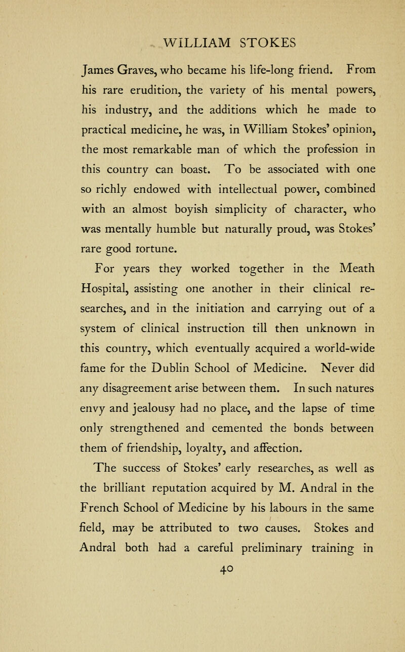 James Graves, who became his life-long friend. From his rare erudition, the variety of his mental powers, his industry, and the additions which he made to practical medicine, he was, in William Stokes' opinion, the most remarkable man of which the profession in this country can boast. To be associated with one so richly endowed with intellectual power, combined with an almost boyish simplicity of character, who was mentally humble but naturally proud, was Stokes' rare good rortune. For years they worked together in the Meath Hospital, assisting one another in their clinical re- searches, and in the initiation and carrying out of a system of clinical instruction till then unknown in this country, which eventually acquired a world-wide fame for the Dublin School of Medicine. Never did any disagreement arise between them. In such natures envy and jealousy had no place, and the lapse of time only strengthened and cemented the bonds between them of friendship, loyalty, and affection. The success of Stokes' earlv researches, as well as the brilliant reputation acquired by M. Andral in the French School of Medicine by his labours in the same field, may be attributed to two causes. Stokes and Andral both had a careful preliminary training in