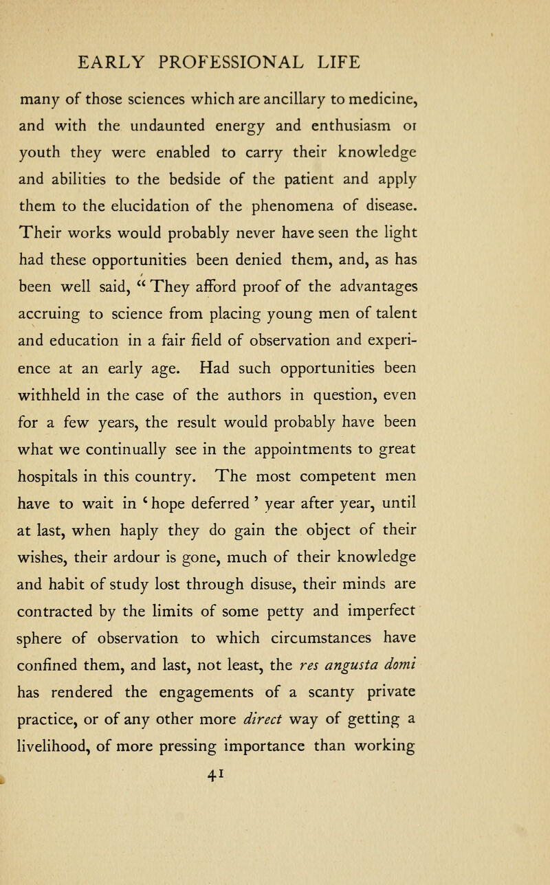 many of those sciences which are ancillary to medicine, and with the undaunted energy and enthusiasm or youth they were enabled to carry their knowledge and abilities to the bedside of the patient and apply them to the elucidation of the phenomena of disease. Their works would probably never have seen the light had these opportunities been denied them, and, as has been well said,  They afford proof of the advantages accruing to science from placing young men of talent and education in a fair field of observation and experi- ence at an early age. Had such opportunities been withheld in the case of the authors in question, even for a few years, the result would probably have been what we continually see in the appointments to great hospitals in this country. The most competent men have to wait in ' hope deferred ' year after year, until at last, when haply they do gain the object of their wishes, their ardour is gone, much of their knowledge and habit of study lost through disuse, their minds are contracted by the limits of some petty and imperfect sphere of observation to which circumstances have confined them, and last, not least, the res angusta domi has rendered the engagements of a scanty private practice, or of any other more direct way of getting a livelihood, of more pressing importance than working 4i