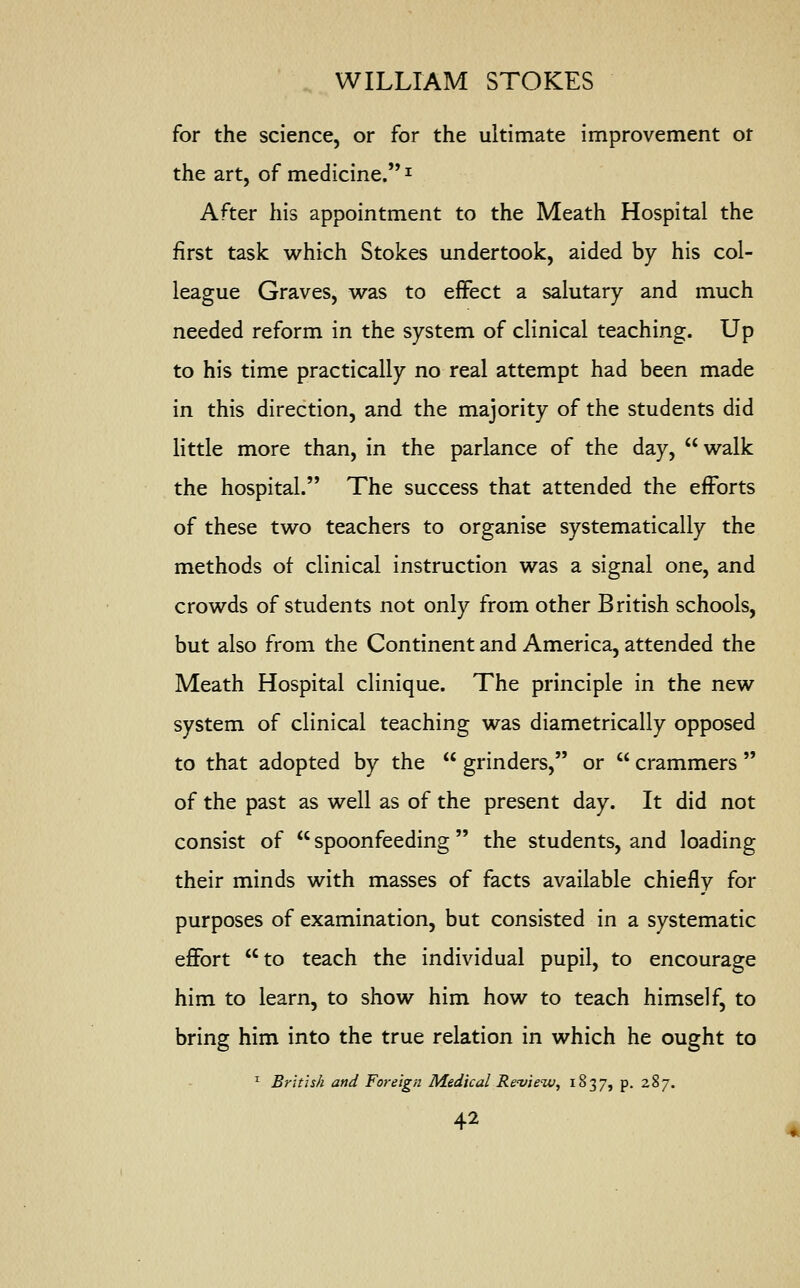 for the science, or for the ultimate improvement ot the art, of medicine.1 After his appointment to the Meath Hospital the first task which Stokes undertook, aided by his col- league Graves, was to effect a salutary and much needed reform in the system of clinical teaching. Up to his time practically no real attempt had been made in this direction, and the majority of the students did little more than, in the parlance of the day, walk the hospital. The success that attended the efforts of these two teachers to organise systematically the methods of clinical instruction was a signal one, and crowds of students not only from other British schools, but also from the Continent and America, attended the Meath Hospital clinique. The principle in the new system of clinical teaching was diametrically opposed to that adopted by the  grinders, or  crammers  of the past as well as of the present day. It did not consist of  spoonfeeding  the students, and loading their minds with masses of facts available chiefly for purposes of examination, but consisted in a systematic effort to teach the individual pupil, to encourage him to learn, to show him how to teach himself, to bring him into the true relation in which he ought to 1 British and Foreign Medical Review, 1837, P- 2%7-