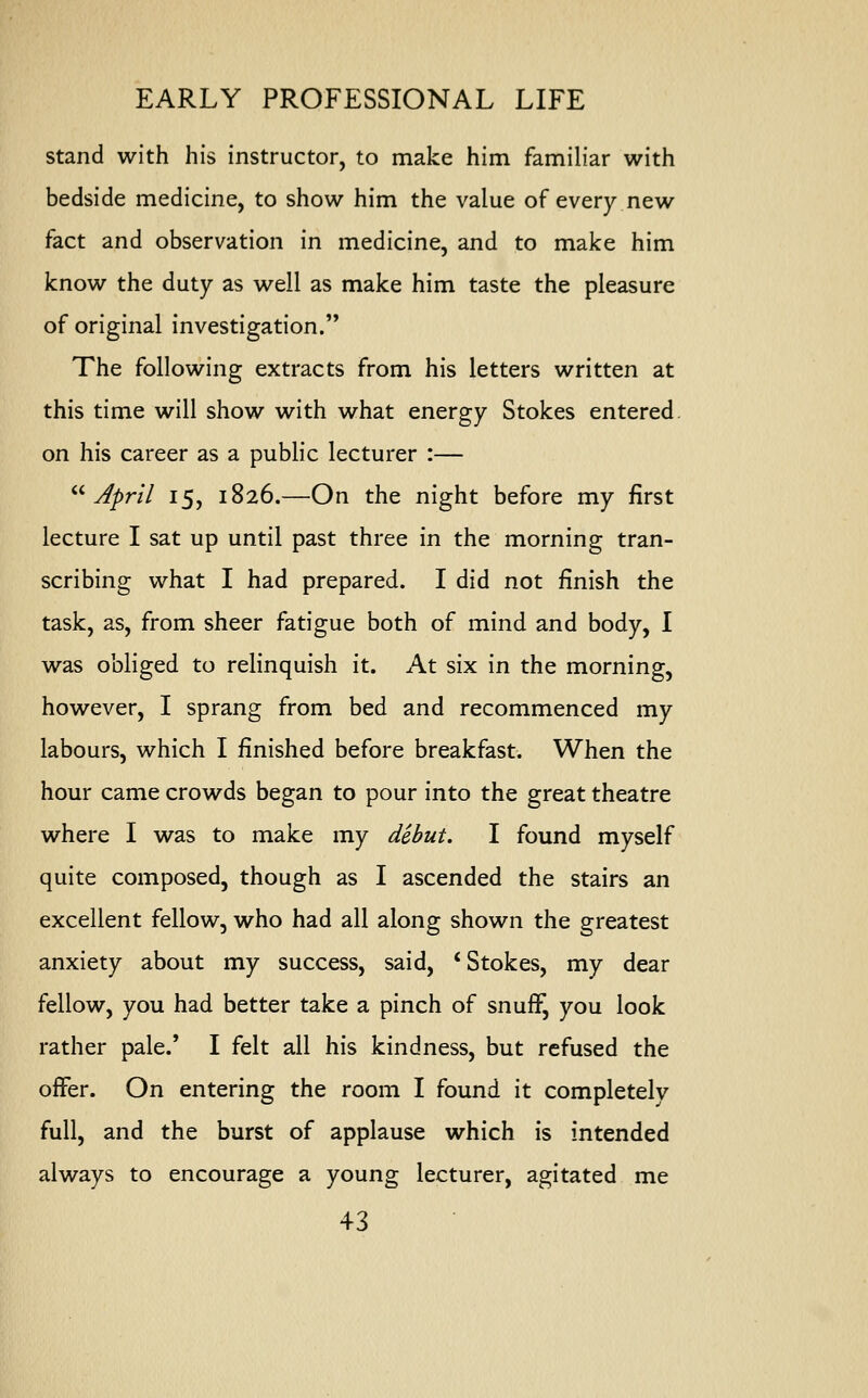 stand with his instructor, to make him familiar with bedside medicine, to show him the value of every new fact and observation in medicine, and to make him know the duty as well as make him taste the pleasure of original investigation. The following extracts from his letters written at this time will show with what energy Stokes entered on his career as a public lecturer :— April 15, 1826.—On the night before my first lecture I sat up until past three in the morning tran- scribing what I had prepared. I did not finish the task, as, from sheer fatigue both of mind and body, I was obliged to relinquish it. At six in the morning, however, I sprang from bed and recommenced my labours, which I finished before breakfast. When the hour came crowds began to pour into the great theatre where I was to make my debut. I found myself quite composed, though as I ascended the stairs an excellent fellow, who had all along shown the greatest anxiety about my success, said, ' Stokes, my dear fellow, you had better take a pinch of snuff, you look rather pale.' I felt all his kindness, but refused the offer. On entering the room I found it completelv full, and the burst of applause which is intended always to encourage a young lecturer, agitated me