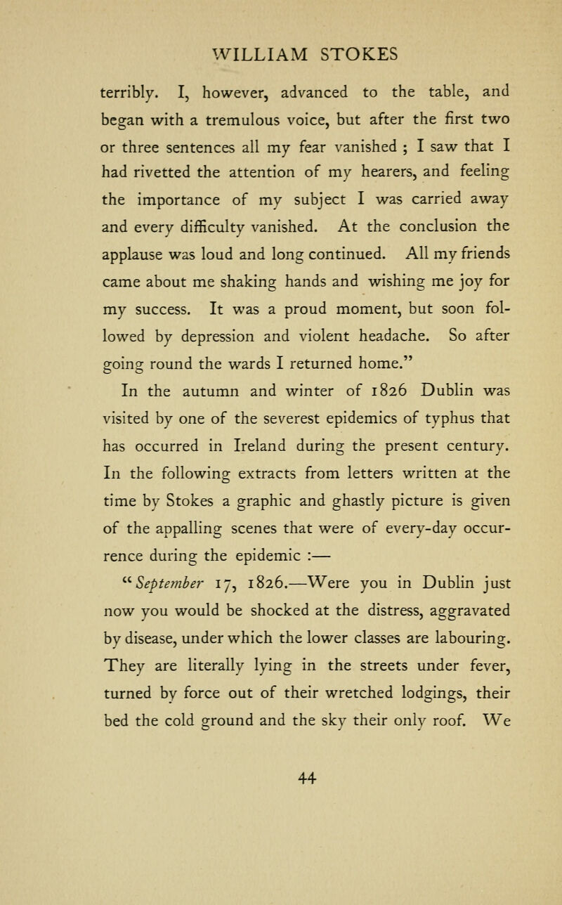 terribly. I, however, advanced to the table, and began with a tremulous voice, but after the first two or three sentences all my fear vanished ; I saw that I had rivetted the attention of my hearers, and feeling the importance of my subject I was carried away and every difficulty vanished. At the conclusion the applause was loud and long continued. All my friends came about me shaking hands and wishing me joy for my success. It was a proud moment, but soon fol- lowed by depression and violent headache. So after going round the wards I returned home. In the autumn and winter of 1826 Dublin was visited by one of the severest epidemics of typhus that has occurred in Ireland during the present century. In the following extracts from letters written at the time by Stokes a graphic and ghastly picture is given of the appalling scenes that were of every-day occur- rence during the epidemic :— September 17, 1826.—Were you in Dublin just now you would be shocked at the distress, aggravated by disease, under which the lower classes are labouring. They are literally lying in the streets under fever, turned by force out of their wretched lodgings, their bed the cold ground and the sky their only roof. We