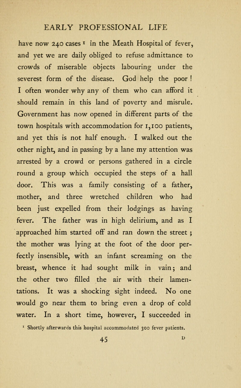 have now 240 cases J in the Meath Hospital of fever, and yet we are daily obliged to refuse admittance to crowds of miserable objects labouring under the severest form of the disease. God help the poor ! I often wonder why any of them who can afford it should remain in this land of poverty and misrule. Government has now opened in different parts of the town hospitals with accommodation for 1,100 patients, and yet this is not half enough. I walked out the other night, and in passing by a lane my attention was arrested by a crowd or persons gathered in a circle round a group which occupied the steps of a hall door. This was a family consisting of a father, mother, and three wretched children who had been just expelled from their lodgings as having fever. The father was in high delirium, and as I approached him started off and ran down the street ; the mother was lying at the foot of the door per- fectly insensible, with an infant screaming on the breast, whence it had sought milk in vain; and the other two filled the air with their lamen- tations. It was a shocking sight indeed. No one would go near them to bring even a drop of cold water. In a short time, however, I succeeded in 1 Shortly afterwards this hospital accommodated 300 fever patients.