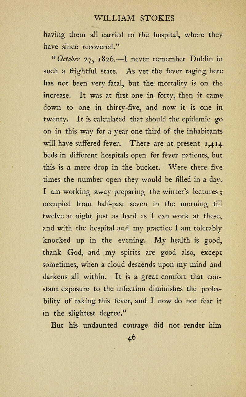 having them all carried to the hospital, where they have since recovered.  October 27, 1826.—I never remember Dublin in such a frightful state. As yet the fever raging here has not been very fatal, but the mortality is on the increase. It was at first one in forty, then it came down to one in thirty-five, and now it is one in twenty. It is calculated that should the epidemic go on in this way for a year one third of the inhabitants will have suffered fever. There are at present 1,414 beds in different hospitals open for fever patients, but this is a mere drop in the bucket. Were there five times the number open they would be filled in a day. I am working away preparing the winter's lectures ; occupied from half-past seven in the morning till twelve at night just as hard as I can work at these, and with the hospital and my practice I am tolerably knocked up in the evening. My health is good, thank God, and my spirits are good also, except sometimes, when a cloud descends upon my mind and darkens all within. It is a great comfort that con- stant exposure to the infection diminishes the proba- bility of taking this fever, and I now do not fear it in the slightest degree. But his undaunted courage did not render him