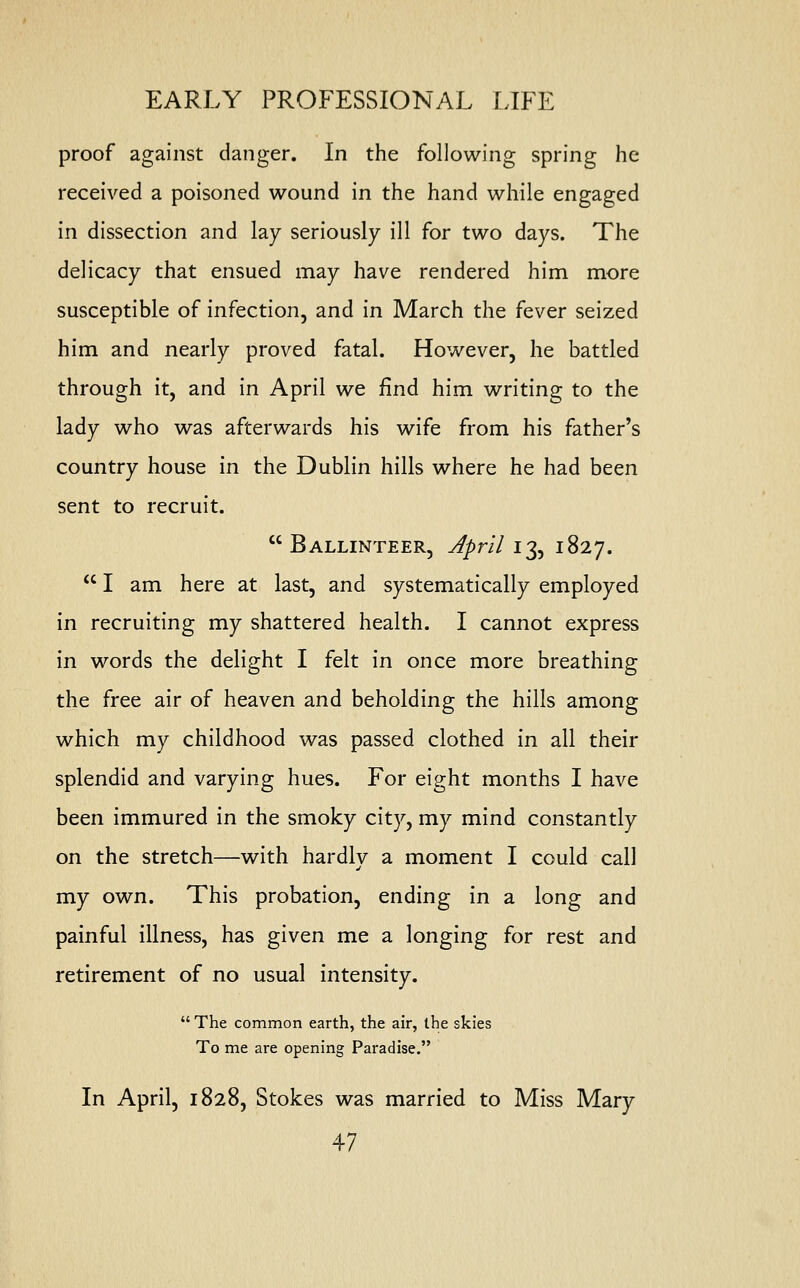 proof against danger. In the following spring he received a poisoned wound in the hand while engaged in dissection and lay seriously ill for two days. The delicacy that ensued may have rendered him more susceptible of infection, and in March the fever seized him and nearly proved fatal. However, he battled through it, and in April we find him writing to the lady who was afterwards his wife from his father's country house in the Dublin hills where he had been sent to recruit.  Ballinteer, April 13, 1827.  I am here at last, and systematically employed in recruiting my shattered health. I cannot express in words the delight I felt in once more breathing the free air of heaven and beholding the hills among which my childhood was passed clothed in all their splendid and varying hues. For eight months I have been immured in the smoky city, my mind constantly on the stretch—with hardly a moment I could call my own. This probation, ending in a long and painful illness, has given me a longing for rest and retirement of no usual intensity.  The common earth, the air, the skies To me are opening Paradise. In April, 1828, Stokes was married to Miss Mary