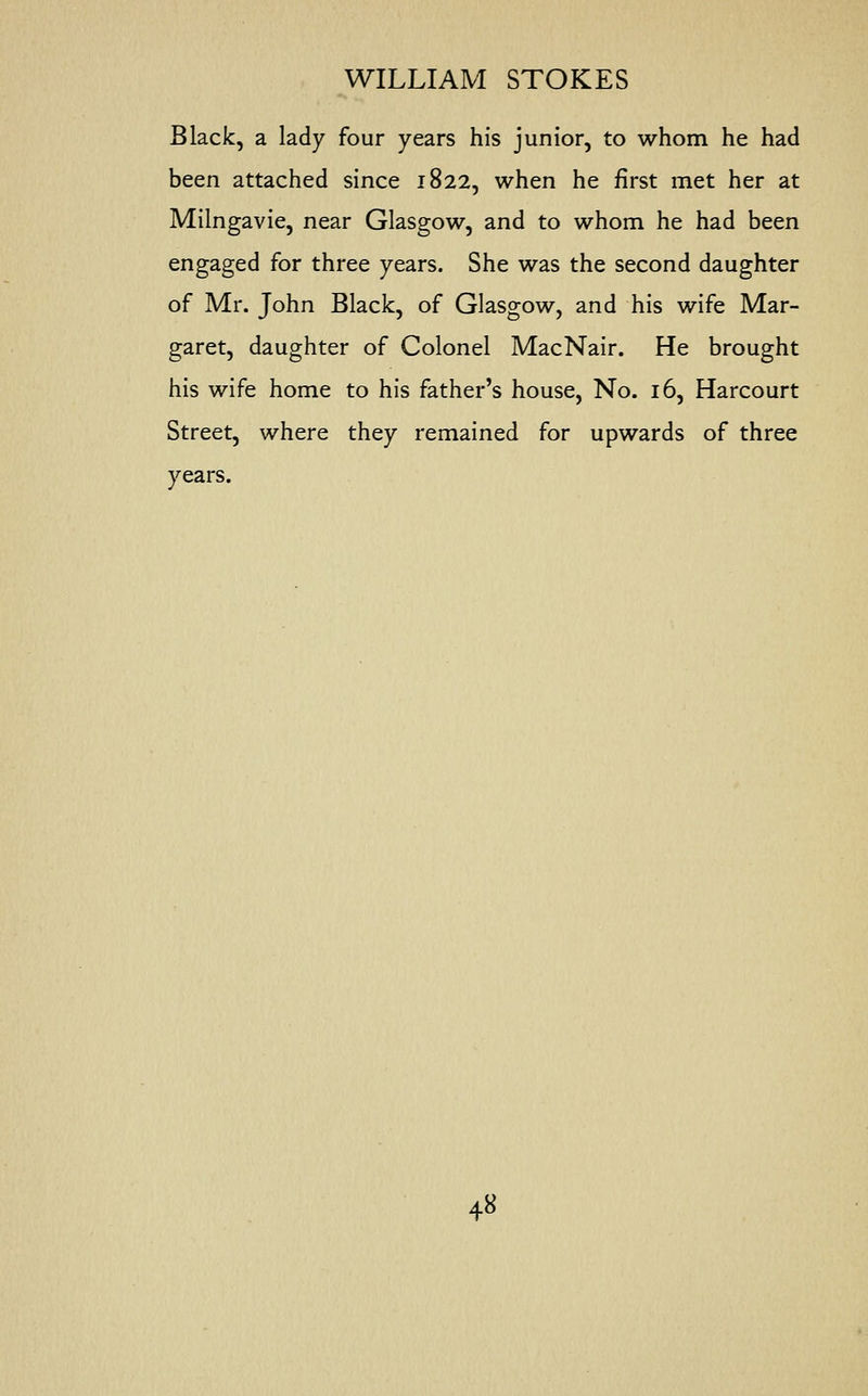 Black, a lady four years his junior, to whom he had been attached since 1822, when he first met her at Milngavie, near Glasgow, and to whom he had been engaged for three years. She was the second daughter of Mr. John Black, of Glasgow, and his wife Mar- garet, daughter of Colonel MacNair. He brought his wife home to his father's house, No. 16, Harcourt Street, where they remained for upwards of three years.