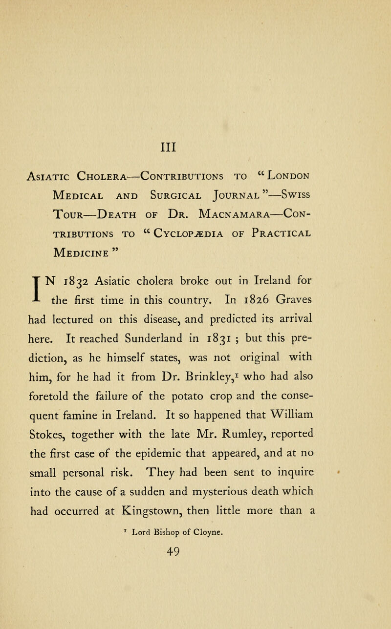 Ill Asiatic Cholera—Contributions to London Medical and Surgical Journal —Swiss Tour—Death of Dr. Macnamara—Con- tributions to  Cyclopaedia of Practical Medicine  IN 1832 Asiatic cholera broke out in Ireland for the first time in this country. In 1826 Graves had lectured on this disease, and predicted its arrival here. It reached Sunderland in 1831 ; but this pre- diction, as he himself states, was not original with him, for he had it from Dr. Brinkley,1 who had also foretold the failure of the potato crop and the conse- quent famine in Ireland. It so happened that William Stokes, together with the late Mr. Rumley, reported the first case of the epidemic that appeared, and at no small personal risk. They had been sent to inquire into the cause of a sudden and mysterious death which had occurred at Kingstown, then little more than a 1 Lord Bishop of Cloyne.