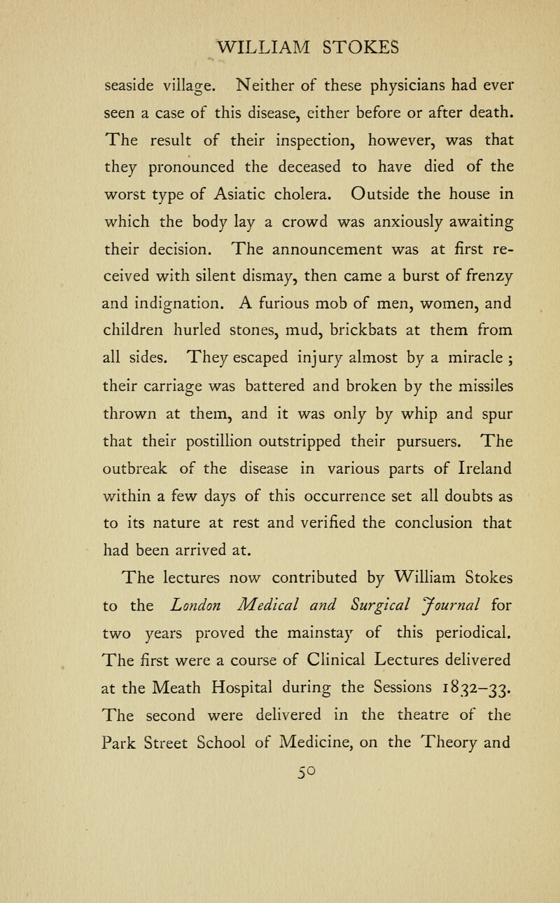 seaside village. Neither of these physicians had ever seen a case of this disease, either before or after death. The result of their inspection, however, was that they pronounced the deceased to have died of the worst type of Asiatic cholera. Outside the house in which the body lay a crowd was anxiously awaiting their decision. The announcement was at first re- ceived with silent dismay, then came a burst of frenzy and indignation. A furious mob of men, women, and children hurled stones, mud, brickbats at them from all sides. They escaped injury almost by a miracle; their carriage was battered and broken by the missiles thrown at them, and it was only by whip and spur that their postillion outstripped their pursuers. The outbreak of the disease in various parts of Ireland within a f&w days of this occurrence set all doubts as to its nature at rest and verified the conclusion that had been arrived at. The lectures now contributed by William Stokes to the London Medical and Surgical Journal for two years proved the mainstay of this periodical. The first were a course of Clinical Lectures delivered at the Meath Hospital during the Sessions 1832-33. The second were delivered in the theatre of the Park Street School of Medicine, on the Theory and