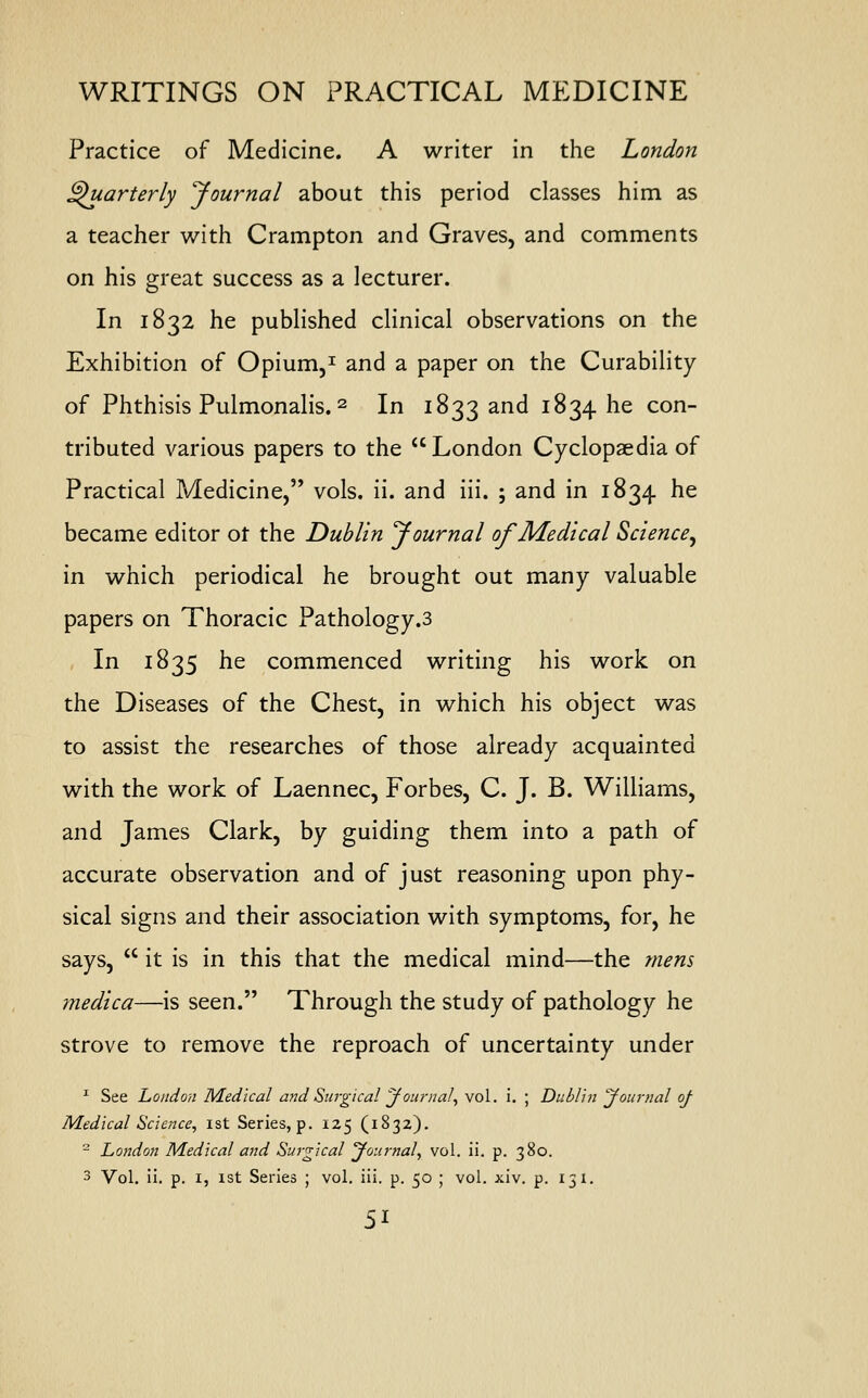 Practice of Medicine. A writer in the London Quarterly Journal about this period classes him as a teacher with Crampton and Graves, and comments on his great success as a lecturer. In 1832 he published clinical observations on the Exhibition of Opium,1 and a paper on the Curability of Phthisis Pulmonalis.2 In 1833 and 1834 he con- tributed various papers to the London Cyclopaedia of Practical Medicine, vols. ii. and iii. ; and in 1834 he became editor ot the Dublin Journal of Medical Science, in which periodical he brought out many valuable papers on Thoracic Pathology.3 In 1835 he commenced writing his work on the Diseases of the Chest, in which his object was to assist the researches of those already acquainted with the work of Laennec, Forbes, C. J. B. Williams, and James Clark, by guiding them into a path of accurate observation and of just reasoning upon phy- sical signs and their association with symptoms, for, he says,  it is in this that the medical mind—the mens medica—is seen. Through the study of pathology he strove to remove the reproach of uncertainty under 1 See Loudon Medical and Surgical Journal, vol. i. ; Dublin Journal of Medical Science, 1st Series, p. 125 (1832). - London Medical and Surgical Journal, vol. ii. p. 380. 3 Vol. ii. p. 1, 1st Series ; vol. iii. p. 50 ; vol. xiv. p. 131. 5*