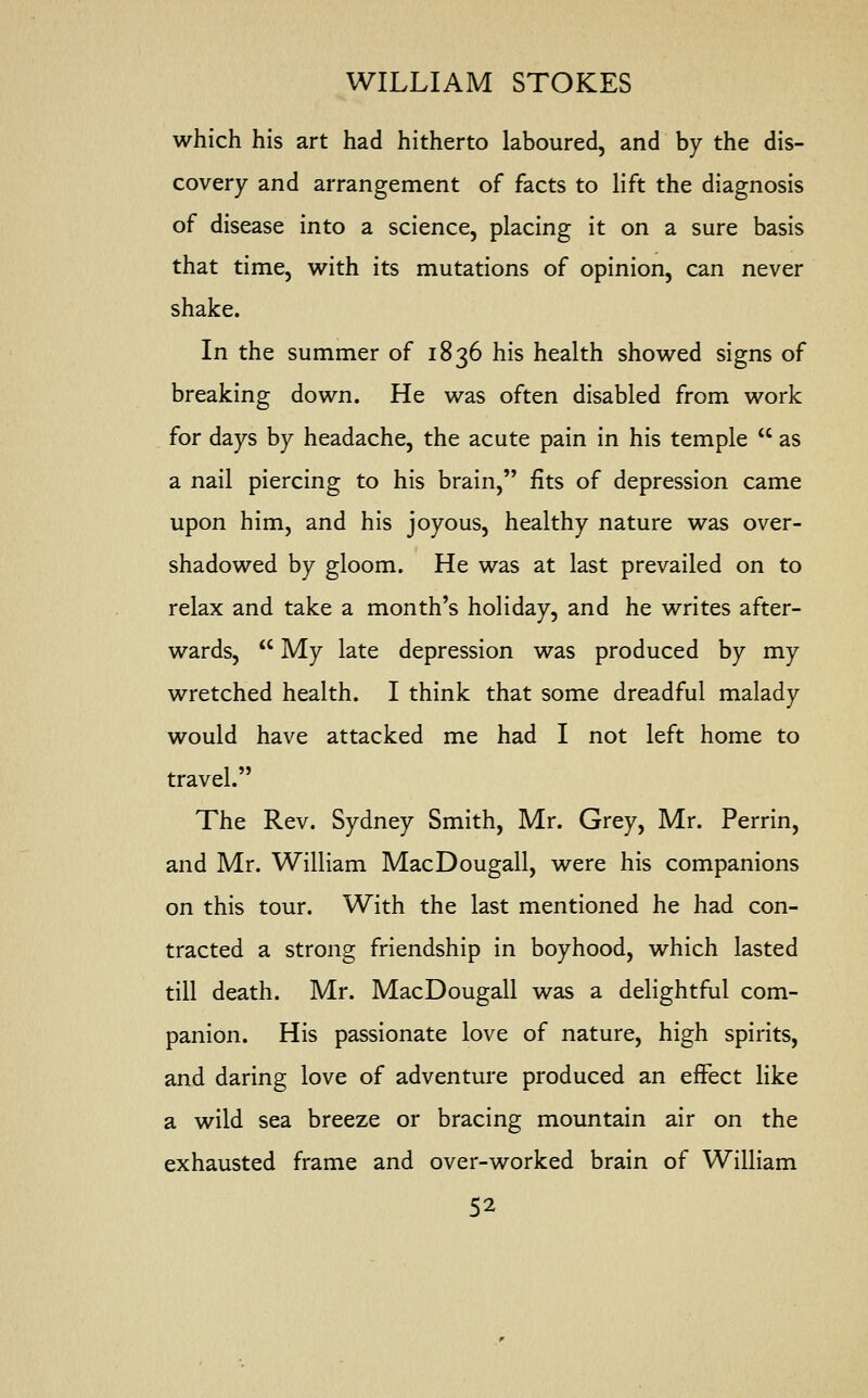 which his art had hitherto laboured, and by the dis- covery and arrangement of facts to lift the diagnosis of disease into a science, placing it on a sure basis that time, with its mutations of opinion, can never shake. In the summer of 1836 his health showed signs of breaking down. He was often disabled from work for days by headache, the acute pain in his temple  as a nail piercing to his brain, fits of depression came upon him, and his joyous, healthy nature was over- shadowed by gloom. He was at last prevailed on to relax and take a month's holiday, and he writes after- wards,  My late depression was produced by my wretched health. I think that some dreadful malady would have attacked me had I not left home to travel. The Rev. Sydney Smith, Mr. Grey, Mr. Perrin, and Mr. William MacDougall, were his companions on this tour. With the last mentioned he had con- tracted a strong friendship in boyhood, which lasted till death. Mr. MacDougall was a delightful com- panion. His passionate love of nature, high spirits, and daring love of adventure produced an effect like a wild sea breeze or bracing mountain air on the exhausted frame and over-worked brain of William