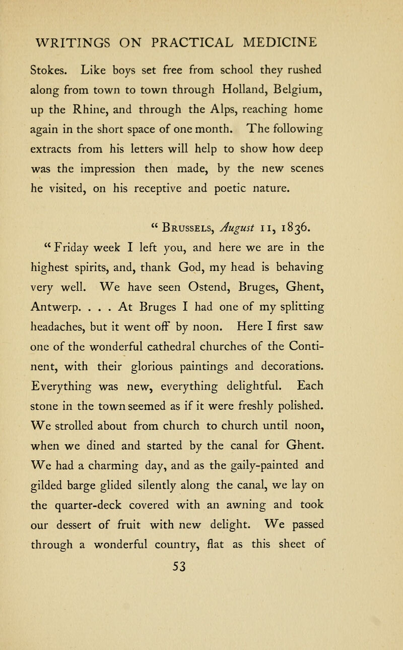 Stokes. Like boys set free from school they rushed along from town to town through Holland, Belgium, up the Rhine, and through the Alps, reaching home again in the short space of one month. The following extracts from his letters will help to show how deep was the impression then made, by the new scenes he visited, on his receptive and poetic nature.  Brussels, August u, 1836.  Friday week I left you, and here we are in the highest spirits, and, thank God, my head is behaving very well. We have seen Ostend, Bruges, Ghent, Antwerp. ... At Bruges I had one of my splitting headaches, but it went off by noon. Here I first saw one of the wonderful cathedral churches of the Conti- nent, with their glorious paintings and decorations. Everything was new, everything delightful. Each stone in the town seemed as if it were freshly polished. We strolled about from church to church until noon, when we dined and started by the canal for Ghent. We had a charming day, and as the gaily-painted and gilded barge glided silently along the canal, we lay on the quarter-deck covered with an awning and took our dessert of fruit with new delight. We passed through a wonderful country, flat as this sheet of