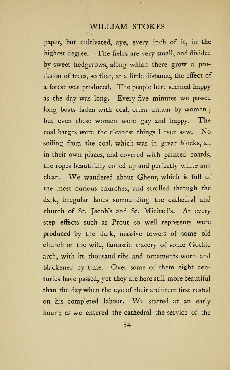 paper, but cultivated, aye, every inch of it, in the highest degree. The fields are very small, and divided by sweet hedgerows, along which there grow a pro- fusion of trees, so that, at a little distance, the effect of a forest was produced. The people here seemed happy as the day was long. Every five minutes we passed long boats laden with coal, often drawn by women ; but even these women were gay and happy. The coal barges were the cleanest things I ever saw. No soiling from the coal, which was in great blocks, all in their own places, and covered with painted boards, the ropes beautifully coiled up and perfectly white and clean. We wandered about Ghent, which is full of the most curious churches, and strolled through the dark, irregular lanes surrounding the cathedral and church of St. Jacob's and St. Michael's. At every step effects such as Prout so well represents were produced by the dark, massive towers of some old church or the wild, fantastic tracery of some Gothic arch, with its thousand ribs and ornaments worn and blackened by time. Over some of them eight cen- turies have passed, yet they are here still more beautiful than the day when the eye of their architect first rested on his completed labour. We started at an early hour ; as we entered the cathedral the service of the