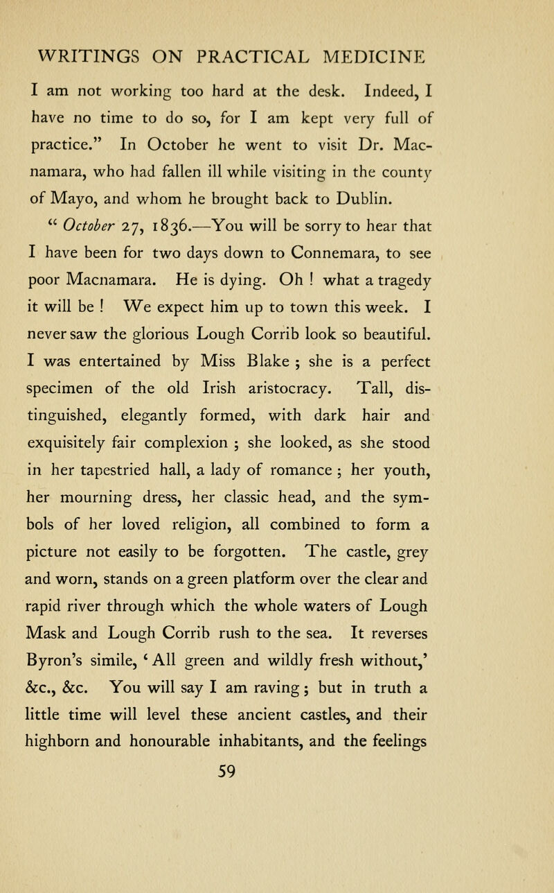 I am not working too hard at the desk. Indeed, I have no time to do so, for I am kept very full of practice. In October he went to visit Dr. Mac- namara, who had fallen ill while visiting in the county of Mayo, and whom he brought back to Dublin.  October 27, 1836.—You will be sorry to hear that I have been for two days down to Connemara, to see poor Macnamara. He is dying. Oh ! what a tragedy it will be ! We expect him up to town this week. I never saw the glorious Lough Corrib look so beautiful. I was entertained by Miss Blake ; she is a perfect specimen of the old Irish aristocracy. Tall, dis- tinguished, elegantly formed, with dark hair and exquisitely fair complexion ; she looked, as she stood in her tapestried hall, a lady of romance ; her youth, her mourning dress, her classic head, and the sym- bols of her loved religion, all combined to form a picture not easily to be forgotten. The castle, grey and worn, stands on a green platform over the clear and rapid river through which the whole waters of Lough Mask and Lough Corrib rush to the sea. It reverses Byron's simile, * All green and wildly fresh without,' &c, &c. You will say I am raving; but in truth a little time will level these ancient castles, and their highborn and honourable inhabitants, and the feelings