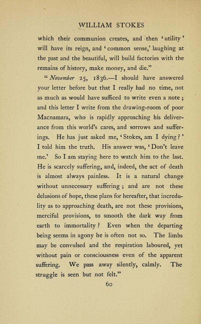 which their communion creates, and then c utility' will have its reign, and ' common sense,' laughing at the past and the beautiful, will build factories with the remains of history, make money, and die. November 25, 1836.—I should have answered your letter before but that I really had no time, not as much as would have sufficed to write even a note ; and this letter I write from the drawing-room of poor Macnamara, who is rapidly approaching his deliver- ance from this world's cares, and sorrows and suffer- ings. He has j ust asked me, i Stokes, am I dying ? ' I told him the truth. His answer was, c Don't leave me.' So I am staying here to watch him to the last. He is scarcely suffering, and, indeed, the act of death is almost always painless. It is a natural change without unnecessary suffering ; and are not these delusions of hope, these plans for hereafter, that incredu- lity as to approaching death, are not these provisions, merciful provisions, to smooth the dark way from earth to immortality ? Even when the departing being seems in agony he is often not so. The limbs may be convulsed and the respiration laboured, yet without pain or consciousness even of the apparent suffering. We pass away silently, calmly. The struggle is seen but not felt.