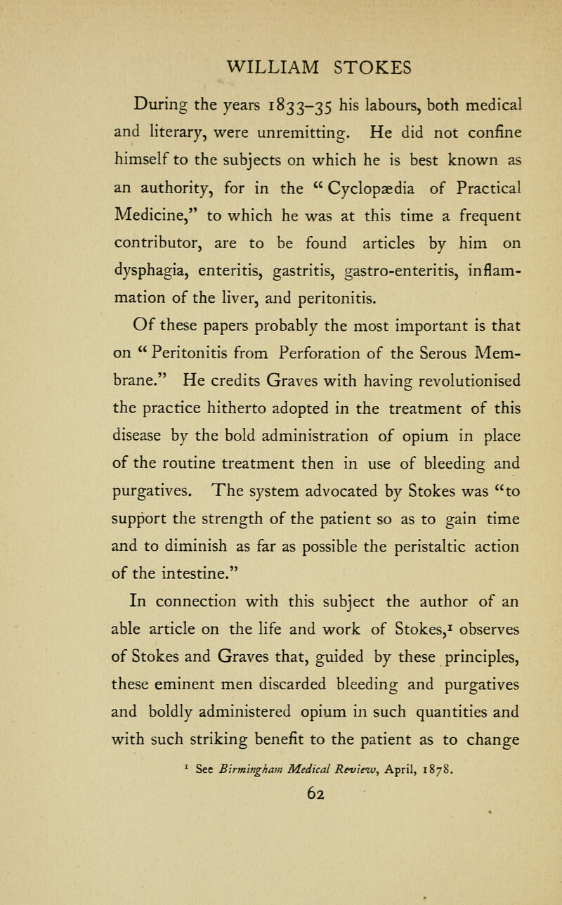 During the years 1833-35 his labours, both medical and literary, were unremitting. He did not confine himself to the subjects on which he is best known as an authority, for in the  Cyclopaedia of Practical Medicine, to which he was at this time a frequent contributor, are to be found articles by him on dysphagia, enteritis, gastritis, gastro-enteritis, inflam- mation of the liver, and peritonitis. Of these papers probably the most important is that on  Peritonitis from Perforation of the Serous Mem- brane. He credits Graves with having revolutionised the practice hitherto adopted in the treatment of this disease by the bold administration of opium in place of the routine treatment then in use of bleeding and purgatives. The system advocated by Stokes was to support the strength of the patient so as to gain time and to diminish as far as possible the peristaltic action of the intestine. In connection with this subject the author of an able article on the life and work of Stokes,1 observes of Stokes and Graves that, guided by these principles, these eminent men discarded bleeding and purgatives and boldly administered opium in such quantities and with such striking benefit to the patient as to change 1 See Birmingham Medical Review, April, 1878.