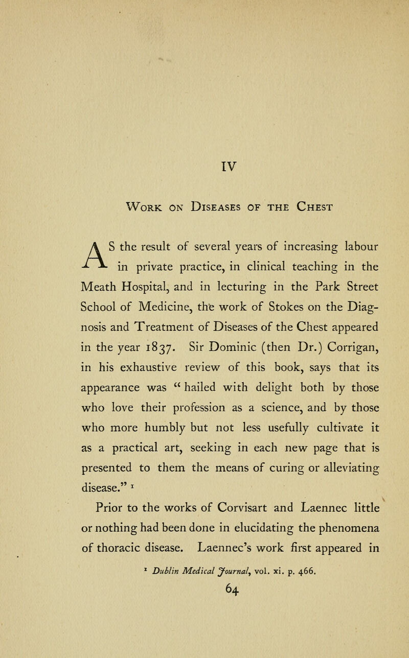 IV Work on Diseases of the Chest AS the result of several years of increasing labour in private practice, in clinical teaching in the Meath Hospital, and in lecturing in the Park Street School of Medicine, the work of Stokes on the Diag- nosis and Treatment of Diseases of the Chest appeared in the year 1837. Sir Dominic (then Dr.) Corrigan, in his exhaustive review of this book, says that its appearance was  hailed with delight both by those who love their profession as a science, and by those who more humbly but not less usefully cultivate it as a practical art, seeking in each new page that is presented to them the means of curing or alleviating disease. * Prior to the works of Corvisart and Laennec little or nothing had been done in elucidating the phenomena of thoracic disease. Laennec's work first appeared in 1 Dublin Medical Journal, vol. xi. p. 466.