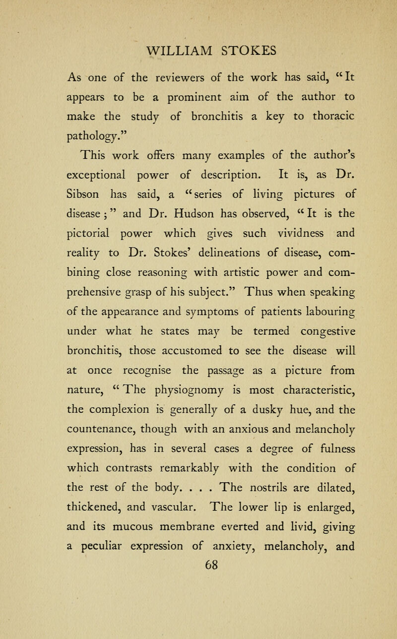 As one of the reviewers of the work has said, It appears to be a prominent aim of the author to make the study of bronchitis a key to thoracic pathology. This work offers many examples of the author's exceptional power of description. It is, as Dr. Sibson has said, a series of living pictures of disease ; and Dr. Hudson has observed,  It is the pictorial power which gives such vividness and reality to Dr. Stokes' delineations of disease, com- bining close reasoning with artistic power and com- prehensive grasp of his subject. Thus when speaking of the appearance and symptoms of patients labouring under what he states may be termed congestive bronchitis, those accustomed to see the disease will at once recognise the passage as a picture from nature,  The physiognomy is most characteristic, the complexion is generally of a dusky hue, and the countenance, though with an anxious and melancholy expression, has in several cases a degree of fulness which contrasts remarkably with the condition of the rest of the body. . . . The nostrils are dilated, thickened, and vascular. The lower lip is enlarged, and its mucous membrane everted and livid, giving a peculiar expression of anxiety, melancholy, and