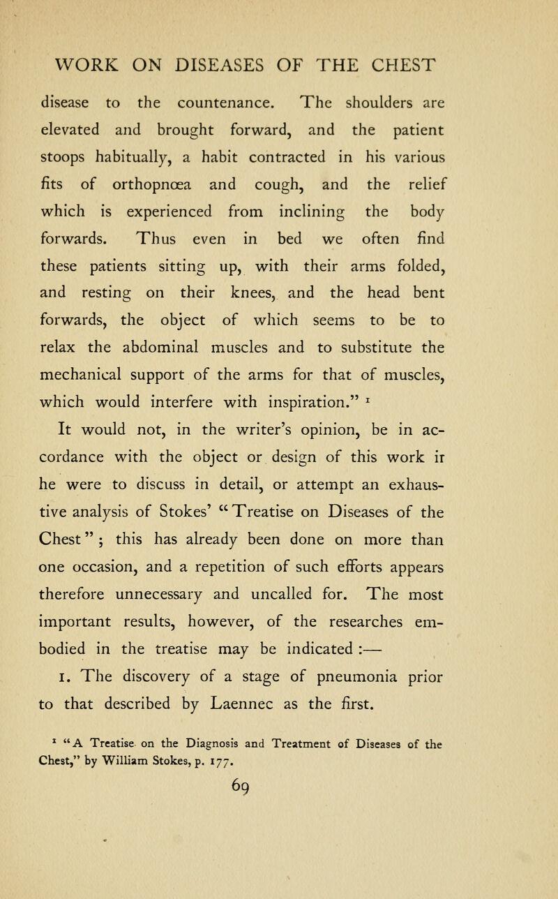 disease to the countenance. The shoulders are elevated and brought forward, and the patient stoops habitually, a habit contracted in his various fits of orthopnoea and cough, and the relief which is experienced from inclining the body forwards. Thus even in bed we often find these patients sitting up, with their arms folded, and resting on their knees, and the head bent forwards, the object of which seems to be to relax the abdominal muscles and to substitute the mechanical support of the arms for that of muscles, which would interfere with inspiration. z It would not, in the writer's opinion, be in ac- cordance with the object or design of this work ir he were to discuss in detail, or attempt an exhaus- tive analysis of Stokes'  Treatise on Diseases of the Chest ; this has already been done on more than one occasion, and a repetition of such efforts appears therefore unnecessary and uncalled for. The most important results, however, of the researches em- bodied in the treatise may be indicated :— i. The discovery of a stage of pneumonia prior to that described by Laennec as the first. 1 A Treatise on the Diagnosis and Treatment of Diseases of the Chest, by William Stokes, p. 177.