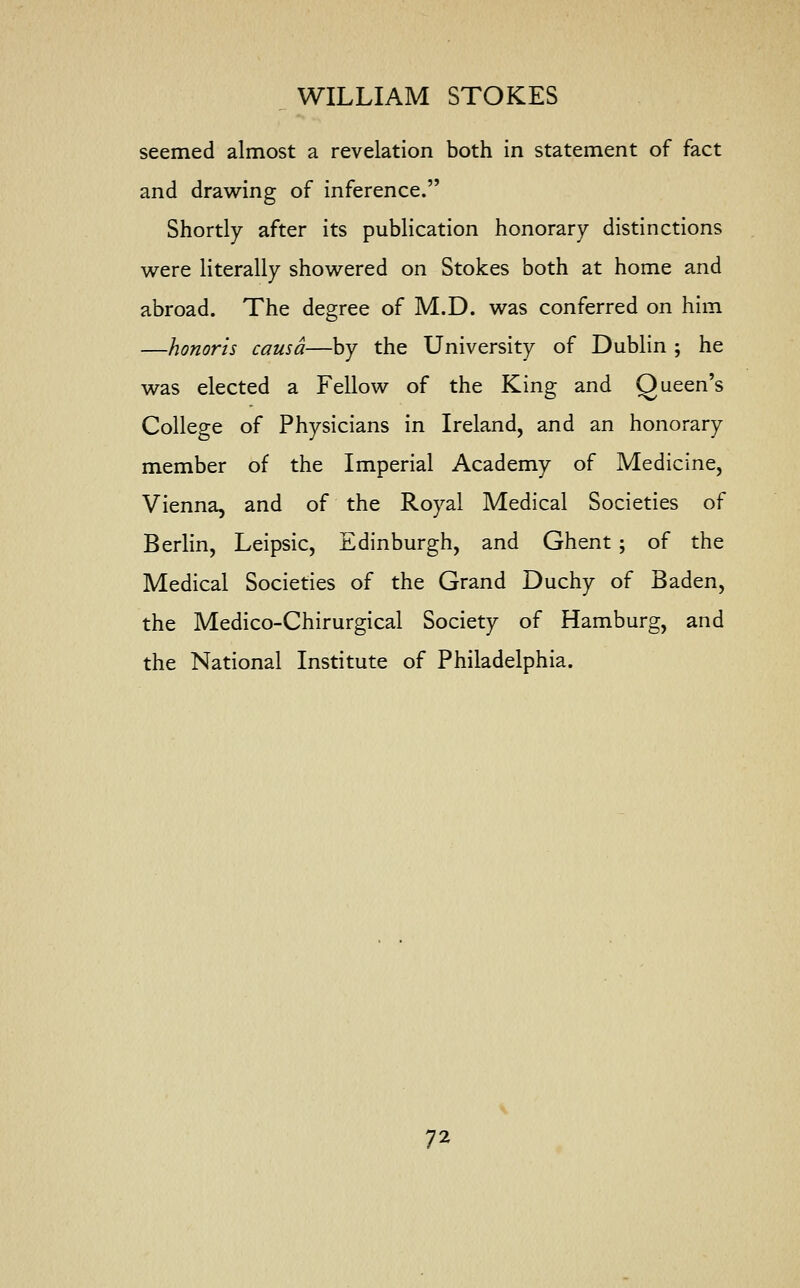 seemed almost a revelation both in statement of fact and drawing of inference. Shortly after its publication honorary distinctions were literally showered on Stokes both at home and abroad. The degree of M.D. was conferred on him —honoris causa—by the University of Dublin ; he was elected a Fellow of the King and Queen's College of Physicians in Ireland, and an honorary member of the Imperial Academy of Medicine, Vienna, and of the Royal Medical Societies of Berlin, Leipsic, Edinburgh, and Ghent; of the Medical Societies of the Grand Duchy of Baden, the Medico-Chirurgical Society of Hamburg, and the National Institute of Philadelphia.