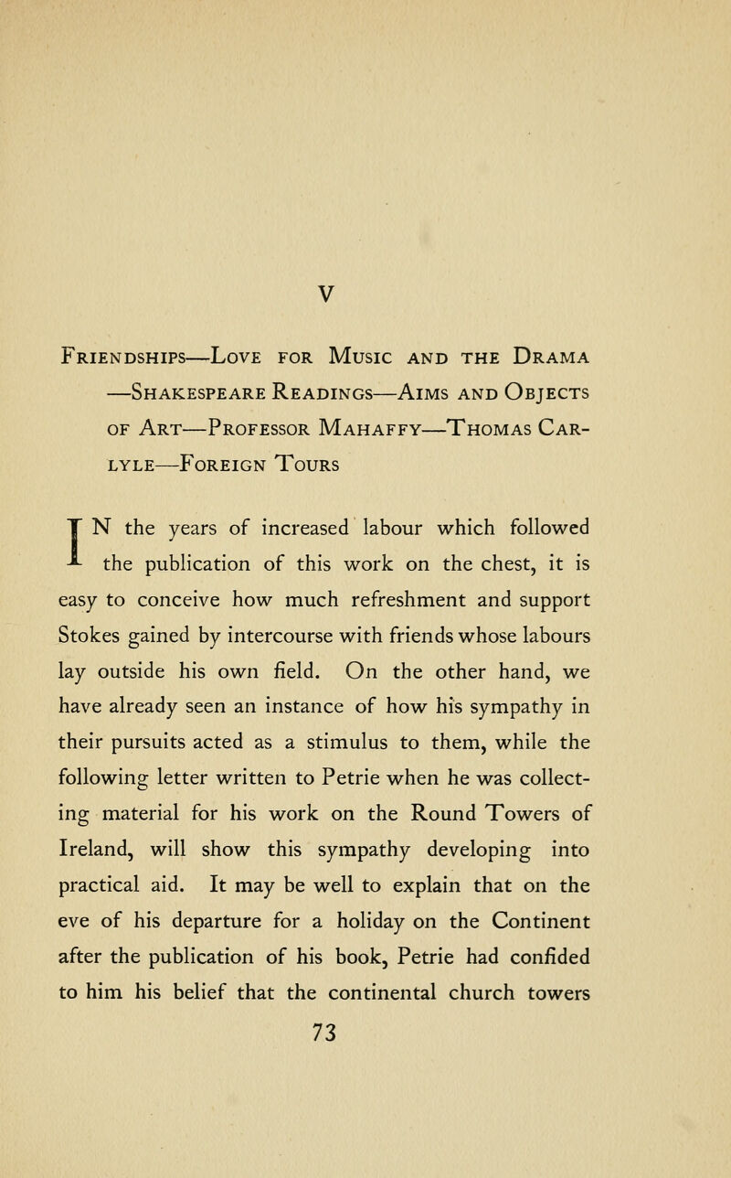 Friendships—Love for Music and the Drama —Shakespeare Readings—Aims and Objects of Art—Professor Mahaffy—Thomas Car- lyle—Foreign Tours T N the years of increased labour which followed ■^ the publication of this work on the chest, it is easy to conceive how much refreshment and support Stokes gained by intercourse with friends whose labours lay outside his own field. On the other hand, we have already seen an instance of how his sympathy in their pursuits acted as a stimulus to them, while the following letter written to Petrie when he was collect- ing material for his work on the Round Towers of Ireland, will show this sympathy developing into practical aid. It may be well to explain that on the eve of his departure for a holiday on the Continent after the publication of his book, Petrie had confided to him his belief that the continental church towers