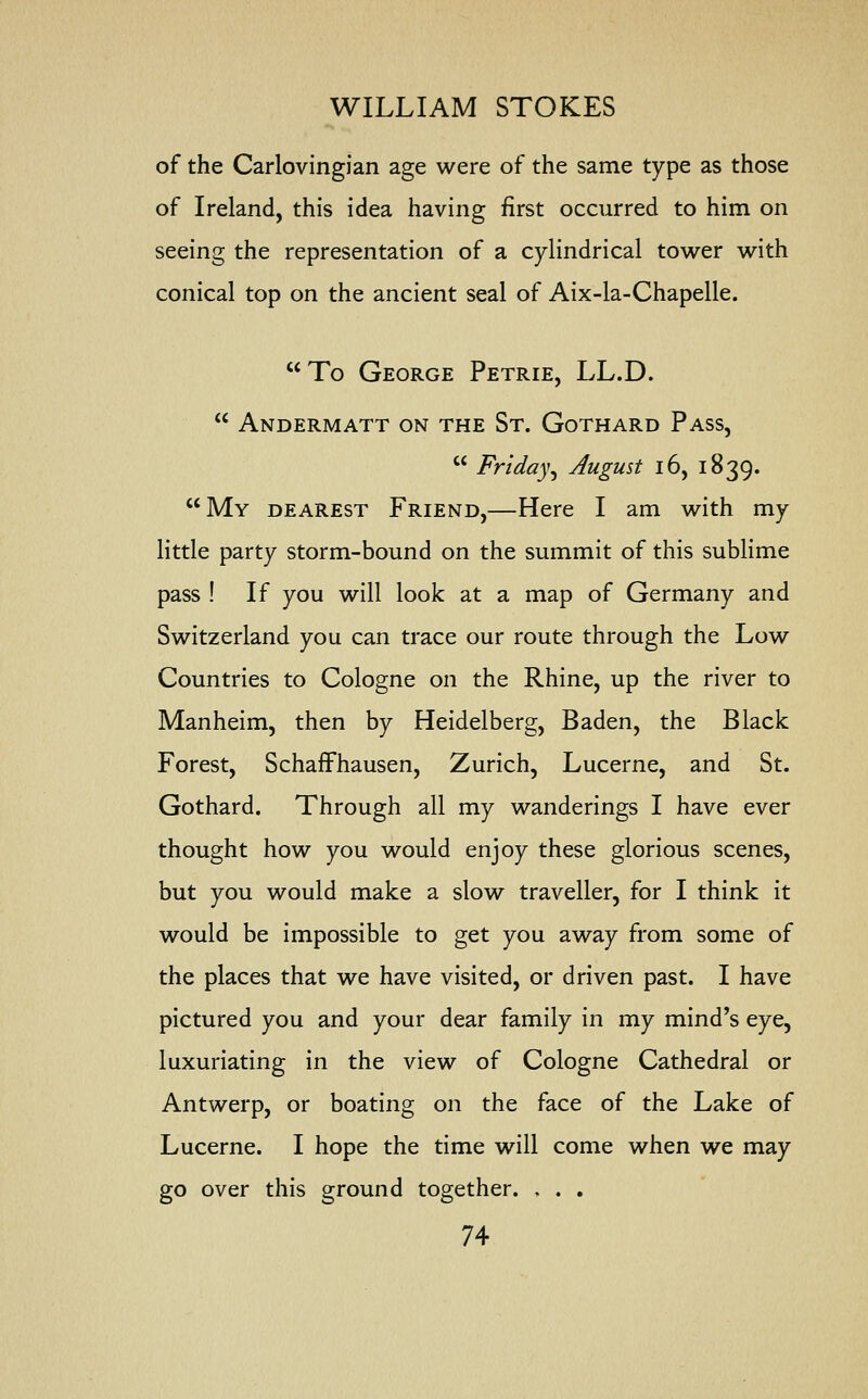 of the Carlovingian age were of the same type as those of Ireland, this idea having first occurred to him on seeing the representation of a cylindrical tower with conical top on the ancient seal of Aix-la-Chapelle. To George Petrie, LL.D.  Andermatt on the St. Gothard Pass,  Friday, August 16, 1839. My dearest Friend,—Here I am with my little party storm-bound on the summit of this sublime pass ! If you will look at a map of Germany and Switzerland you can trace our route through the Low Countries to Cologne on the Rhine, up the river to Manheim, then by Heidelberg, Baden, the Black Forest, Schaffhausen, Zurich, Lucerne, and St. Gothard. Through all my wanderings I have ever thought how you would enjoy these glorious scenes, but you would make a slow traveller, for I think it would be impossible to get you away from some of the places that we have visited, or driven past. I have pictured you and your dear family in my mind's eye, luxuriating in the view of Cologne Cathedral or Antwerp, or boating on the face of the Lake of Lucerne. I hope the time will come when we may go over this ground together. , . .