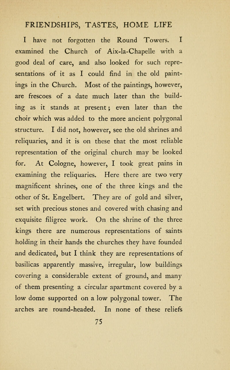 I have not forgotten the Round Towers. I examined the Church of Aix-la-Chapelle with a good deal of care, and also looked for such repre- sentations of it as I could find in the old paint- ings in the Church. Most of the paintings, however, are frescoes of a date much later than the build- ing as it stands at present; even later than the choir which was added to the more ancient polygonal structure. I did not, however, see the old shrines and reliquaries, and it is on these that the most reliable representation of the original church may be looked for. At Cologne, however, I took great pains in examining the reliquaries. Here there are two very magnificent shrines, one of the three kings and the other of St. Engelbert. They are of gold and silver, set with precious stones and covered with chasing and exquisite filigree work. On the shrine of the three kings there are numerous representations of saints holding in their hands the churches they have founded and dedicated, but I think they are representations of basilicas apparently massive, irregular, low buildings covering a considerable extent of ground, and many of them presenting a circular apartment covered by a low dome supported on a low polygonal tower. The arches are round-headed. In none of these reliefs
