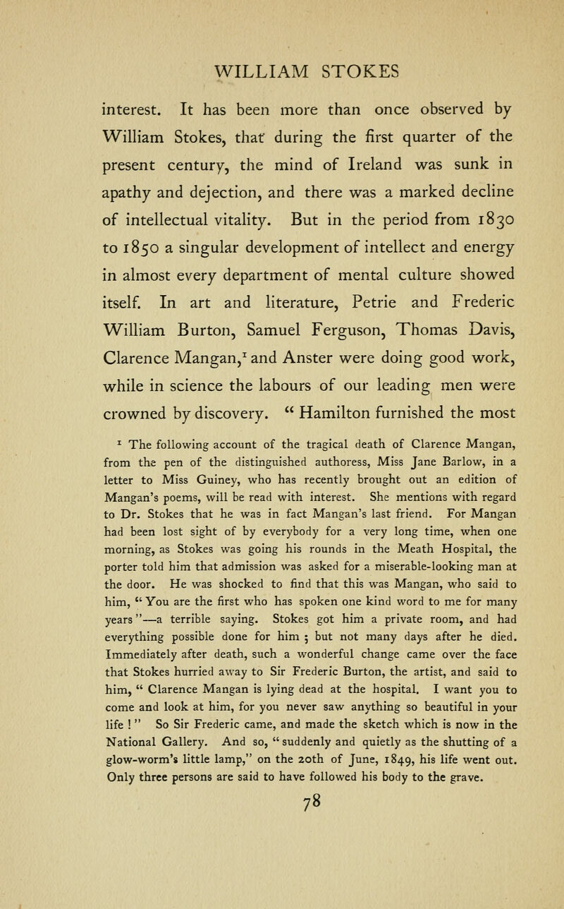 interest. It has been more than once observed by William Stokes, that during the first quarter of the present century, the mind of Ireland was sunk in apathy and dejection, and there was a marked decline of intellectual vitality. But in the period from 1830 to 1850 a singular development of intellect and energy in almost every department of mental culture showed itself. In art and literature, Petrie and Frederic William Burton, Samuel Ferguson, Thomas Davis, Clarence Mangan,1 and Anster were doing good work, while in science the labours of our leading men were crowned by discovery.  Hamilton furnished the most 1 The following account of the tragical death of Clarence Mangan, from the pen of the distinguished authoress, Miss Jane Barlow, in a letter to Miss Guiney, who has recently brought out an edition of Mangan's poems, will be read with interest. She mentions with regard to Dr. Stokes that he was in fact Mangan's last friend. For Mangan had been lost sight of by everybody for a very long time, when one morning, as Stokes was going his rounds in the Meath Hospital, the porter told him that admission was asked for a miserable-looking man at the door. He was shocked to find that this was Mangan, who said to him,  You are the first who has spoken one kind word to me for many years—a terrible saying. Stokes got him a private room, and had everything possible done for him ; but not many days after he died. Immediately after death, such a wonderful change came over the face that Stokes hurried away to Sir Frederic Burton, the artist, and said to him,  Clarence Mangan is lying dead at the hospital. I want you to come and look at him, for you never saw anything so beautiful in your life !  So Sir Frederic came, and made the sketch which is now in the National Gallery. And so, suddenly and quietly as the shutting of a glow-worm's little lamp, on the 20th of June, 1849, his life went out. Only three persons are said to have followed his body to the grave.