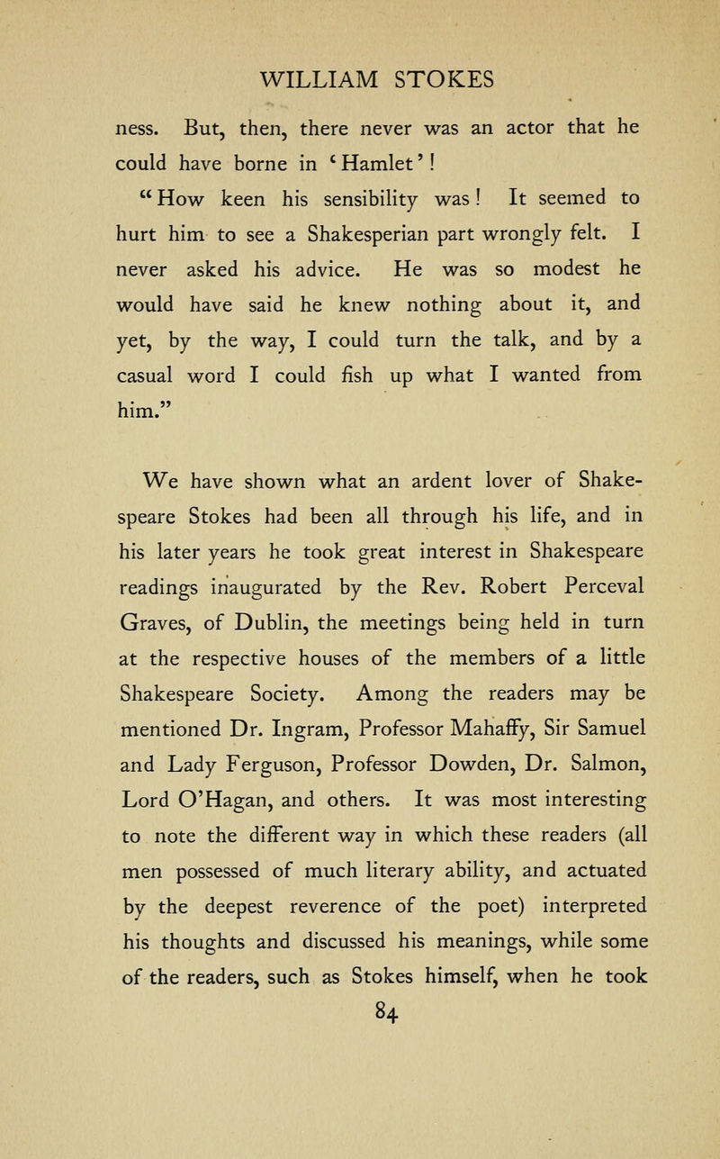 ness. But, then, there never was an actor that he could have borne in c Hamlet'!  How keen his sensibility was! It seemed to hurt him to see a Shakesperian part wrongly felt. I never asked his advice. He was so modest he would have said he knew nothing about it, and yet, by the way, I could turn the talk, and by a casual word I could fish up what I wanted from him. We have shown what an ardent lover of Shake- speare Stokes had been all through his life, and in his later years he took great interest in Shakespeare readings inaugurated by the Rev. Robert Perceval Graves, of Dublin, the meetings being held in turn at the respective houses of the members of a little Shakespeare Society. Among the readers may be mentioned Dr. Ingram, Professor MahafFy, Sir Samuel and Lady Ferguson, Professor Dowden, Dr. Salmon, Lord O'Hagan, and others. It was most interesting to note the different way in which these readers (all men possessed of much literary ability, and actuated by the deepest reverence of the poet) interpreted his thoughts and discussed his meanings, while some of the readers, such as Stokes himself, when he took