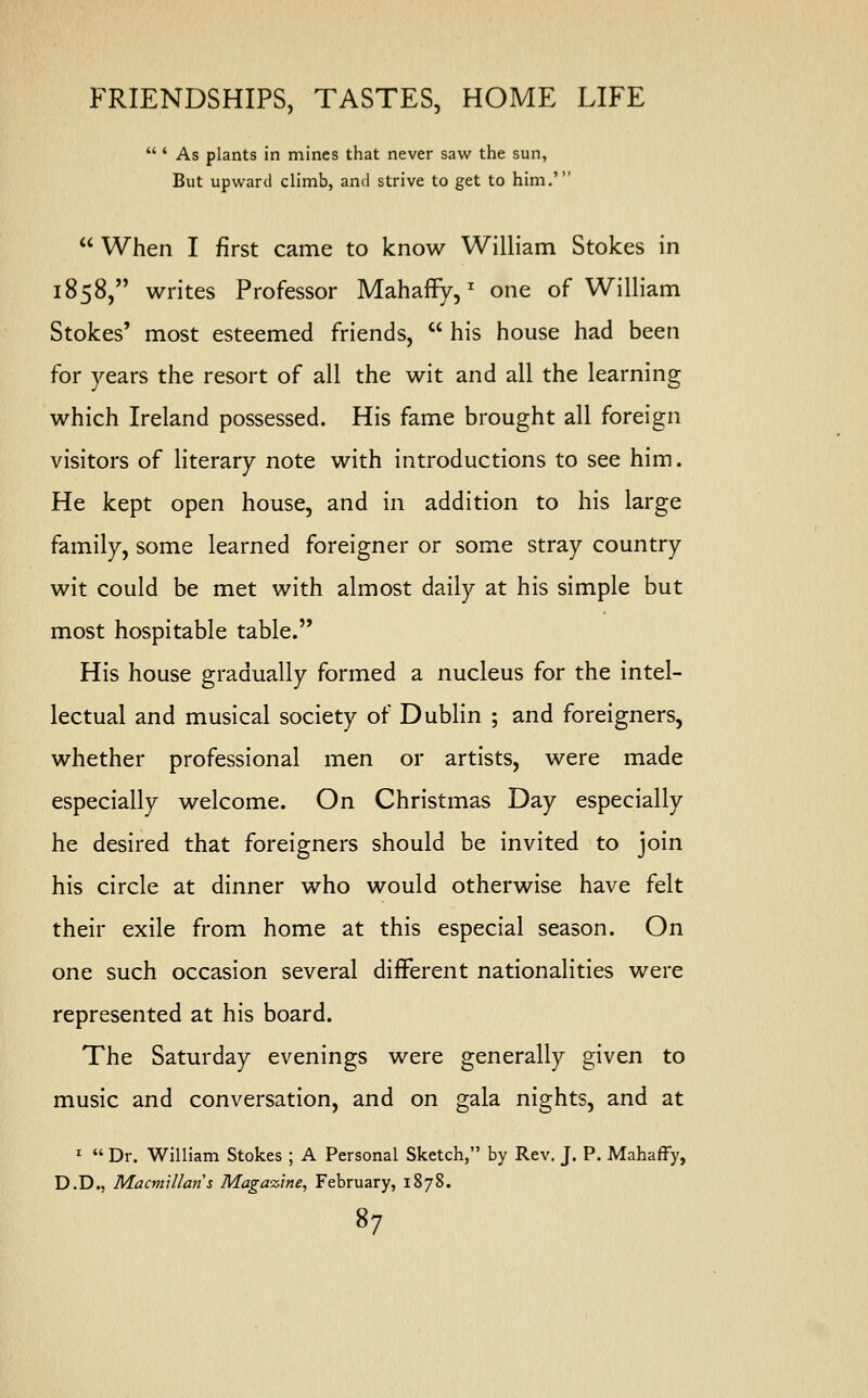  ' As plants in mines that never saw the sun, But upward climb, and strive to get to him.'  When I first came to know William Stokes in 1858, writes Professor MahafFy,z one of William Stokes' most esteemed friends,  his house had been for years the resort of all the wit and all the learning which Ireland possessed. His fame brought all foreign visitors of literary note with introductions to see him. He kept open house, and in addition to his large family, some learned foreigner or some stray country wit could be met with almost daily at his simple but most hospitable table. His house gradually formed a nucleus for the intel- lectual and musical society of Dublin ; and foreigners, whether professional men or artists, were made especially welcome. On Christmas Day especially he desired that foreigners should be invited to join his circle at dinner who would otherwise have felt their exile from home at this especial season. On one such occasion several different nationalities were represented at his board. The Saturday evenings were generally given to music and conversation, and on gala nights, and at 1  Dr. William Stokes ; A Personal Sketch, by Rev. J. P. Mahaffy, D.D., Macmillans Magazine, February, 1878.