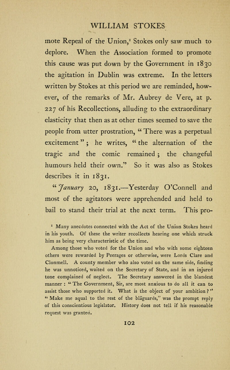 mote Repeal of the Union,1 Stokes only saw much to deplore. When the Association formed to promote this cause was put down by the Government in 1830 the agitation in Dublin was extreme. In the letters written by Stokes at this period we are reminded, how- ever, of the remarks of Mr. Aubrey de Vere, at p. 227 of his Recollections, alluding to the extraordinary elasticity that then as at other times seemed to save the people from utter prostration,  There was a perpetual excitement ; he writes,  the alternation of the tragic and the comic remained ; the changeful humours held their own. So it was also as Stokes describes it in 1831. January 20, 1831.—Yesterday O'Connell and most of the agitators were apprehended and held to bail to stand their trial at the next term. This pro- 1 Many anecdotes connected with the Act of the Union Stokes heard in his youth. Of these the writer recollects hearing one which struck him as being very characteristic of the time. Among those who voted for the Union and who with some eighteen others were rewarded by Peerages or otherwise, were Lords Clare and Clonmell. A county member who also voted on the same side, finding he was unnoticed, waited on the Secretary of State, and in an injured tone complained of neglect. The Secretary answered in the blandest manner :  The Government, Sir, are most anxious to do all it can to assist those who supported it. What is the object of your ambition ?   Make me aqual to the rest of the blaguards, was the prompt reply of this conscientious legislator. History does not tell if his reasonable request was granted.