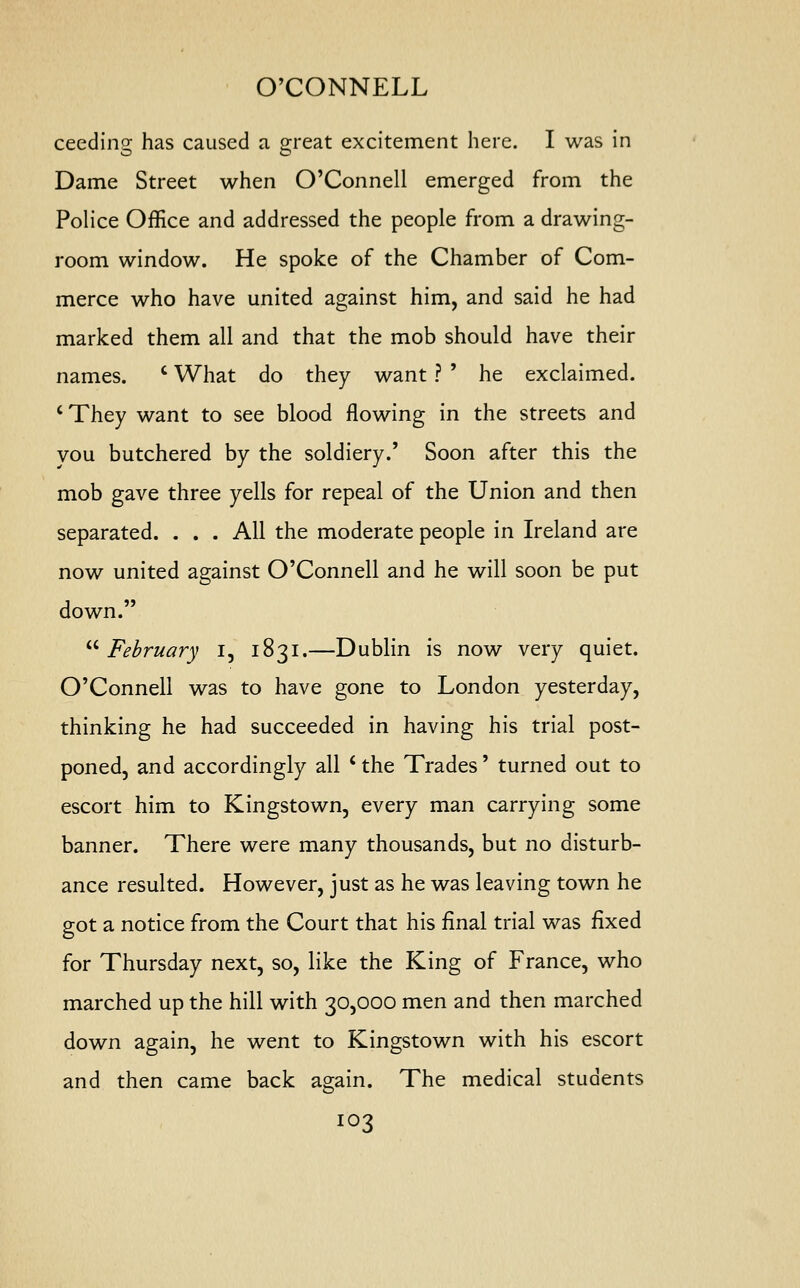 O'CONNELL ceedino- has caused a great excitement here. I was in O O Dame Street when O'Connell emerged from the Police Office and addressed the people from a drawing- room window. He spoke of the Chamber of Com- merce who have united against him, and said he had marked them all and that the mob should have their names. c What do they want ? ' he exclaimed. ' They want to see blood flowing in the streets and you butchered by the soldiery.' Soon after this the mob gave three yells for repeal of the Union and then separated. . . . All the moderate people in Ireland are now united against O'Connell and he will soon be put down.  February I, 1831.—Dublin is now very quiet. O'Connell was to have gone to London yesterday, thinking he had succeeded in having his trial post- poned, and accordingly all ' the Trades' turned out to escort him to Kingstown, every man carrying some banner. There were many thousands, but no disturb- ance resulted. However, just as he was leaving town he got a notice from the Court that his final trial was fixed for Thursday next, so, like the King of France, who marched up the hill with 30,000 men and then marched down again, he went to Kingstown with his escort and then came back again. The medical students