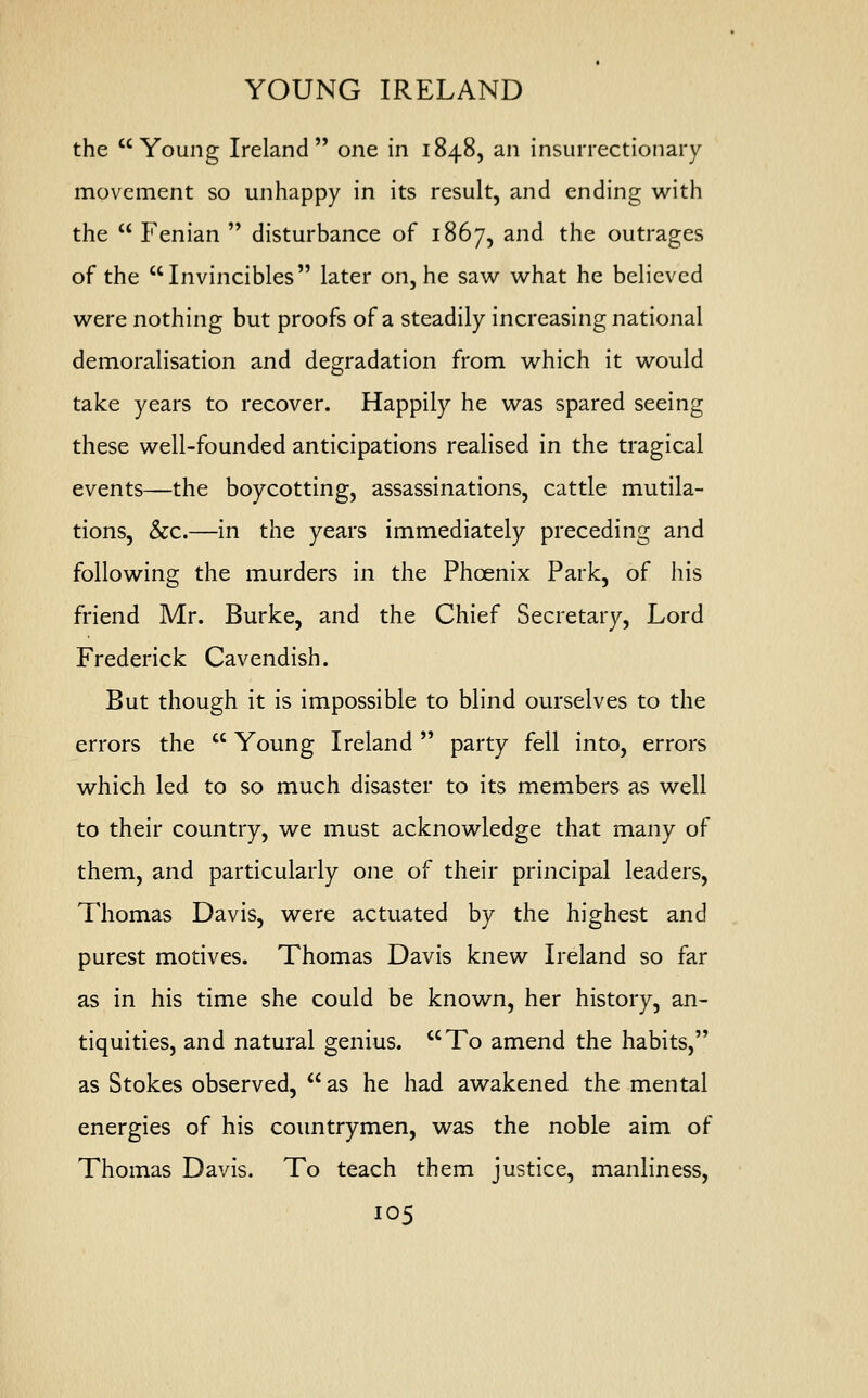 YOUNG IRELAND the Young Ireland one in 1848, an insurrectionary movement so unhappy in its result, and ending with the  Fenian  disturbance of 1867, and the outrages of the Invincibles later on, he saw what he believed were nothing but proofs of a steadily increasing national demoralisation and degradation from which it would take years to recover. Happily he was spared seeing these well-founded anticipations realised in the tragical events—the boycotting, assassinations, cattle mutila- tions, &c.—in the years immediately preceding and following the murders in the Phoenix Park, of his friend Mr. Burke, and the Chief Secretary, Lord Frederick Cavendish. But though it is impossible to blind ourselves to the errors the  Young Ireland  party fell into, errors which led to so much disaster to its members as well to their country, we must acknowledge that many of them, and particularly one of their principal leaders, Thomas Davis, were actuated by the highest and purest motives. Thomas Davis knew Ireland so far as in his time she could be known, her history, an- tiquities, and natural genius. To amend the habits, as Stokes observed,  as he had awakened the mental energies of his countrymen, was the noble aim of Thomas Davis. To teach them justice, manliness,