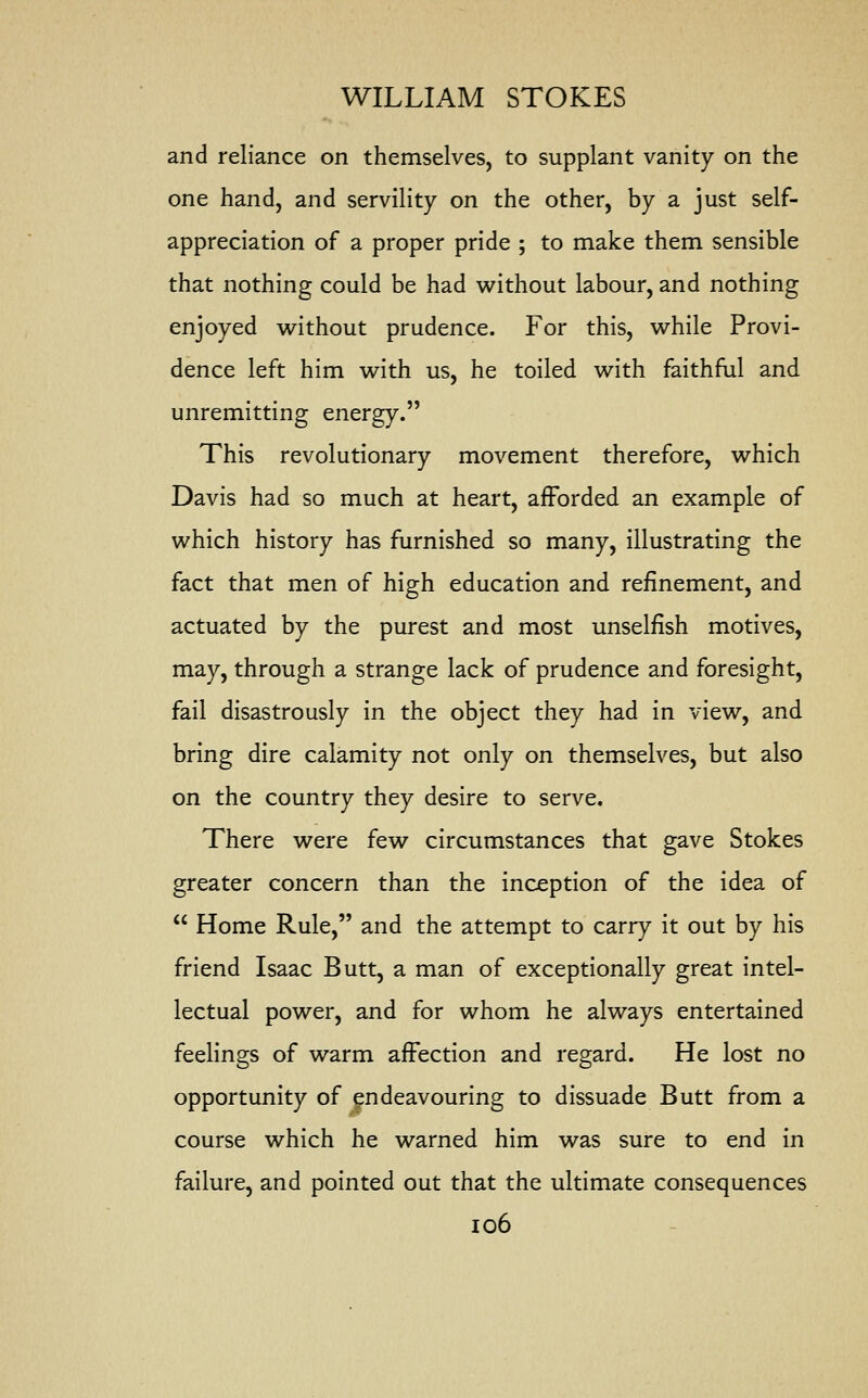 and reliance on themselves, to supplant vanity on the one hand, and servility on the other, by a just self- appreciation of a proper pride ; to make them sensible that nothing could be had without labour, and nothing enjoyed without prudence. For this, while Provi- dence left him with us, he toiled with faithful and unremitting energy. This revolutionary movement therefore, which Davis had so much at heart, afforded an example of which history has furnished so many, illustrating the fact that men of high education and refinement, and actuated by the purest and most unselfish motives, may, through a strange lack of prudence and foresight, fail disastrously in the object they had in view, and bring dire calamity not only on themselves, but also on the country they desire to serve. There were few circumstances that gave Stokes greater concern than the inception of the idea of  Home Rule, and the attempt to carry it out by his friend Isaac Butt, a man of exceptionally great intel- lectual power, and for whom he always entertained feelings of warm affection and regard. He lost no opportunity of endeavouring to dissuade Butt from a course which he warned him was sure to end in failure, and pointed out that the ultimate consequences