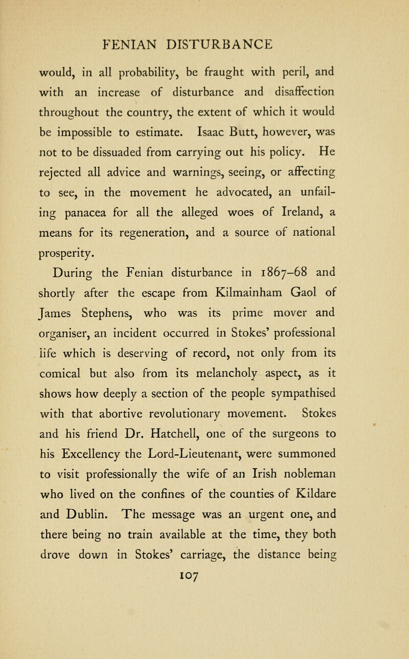 would, in all probability, be fraught with peril, and with an increase of disturbance and disaffection throughout the country, the extent of which it would be impossible to estimate. Isaac Butt, however, was not to be dissuaded from carrying out his policy. He rejected all advice and warnings, seeing, or affecting to see, in the movement he advocated, an unfail- ing panacea for all the alleged woes of Ireland, a means for its regeneration, and a source of national prosperity. During the Fenian disturbance in 1867-68 and shortly after the escape from Kilmainham Gaol of James Stephens, who was its prime mover and organiser, an incident occurred in Stokes' professional iife which is deserving of record, not only from its comical but also from its melancholy aspect, as it shows how deeply a section of the people sympathised with that abortive revolutionary movement. Stokes and his friend Dr. Hatchell, one of the surgeons to his Excellency the Lord-Lieutenant, were summoned to visit professionally the wife of an Irish nobleman who lived on the confines of the counties of Kildare and Dublin. The message was an urgent one, and there being no train available at the time, they both drove down in Stokes' carriage, the distance being