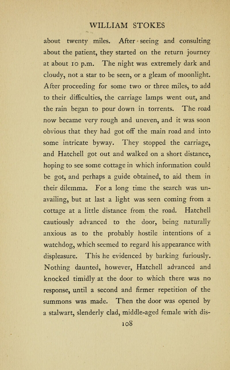 about twenty miles. After seeing and consulting about the patient, they started on the return journey at about 10 p.m. The night was extremely dark and cloudy, not a star to be seen, or a gleam of moonlight. After proceeding for some two or three miles, to add to their difficulties, the carriage lamps went out, and the rain began to pour down in torrents. The road now became very rough and uneven, and it was soon obvious that they had got off the main road and into some intricate byway. They stopped the carriage, and Hatchell got out and walked on a short distance, hoping to see some cottage in which information could be got, and perhaps a guide obtained, to aid them in their dilemma. For a long time the search was un- availing, but at last a light was seen coming from a cottage at a little distance from the road. Hatchell cautiously advanced to the door, being naturally anxious as to the probably hostile intentions of a watchdog, which seemed to regard his appearance with displeasure. This he evidenced by barking furiously. Nothing daunted, however, Hatchell advanced and knocked timidly at the door to which there was no response, until a second and firmer repetition of the summons was made. Then the door was opened by a stalwart, slenderly clad, middle-aged female with dis-