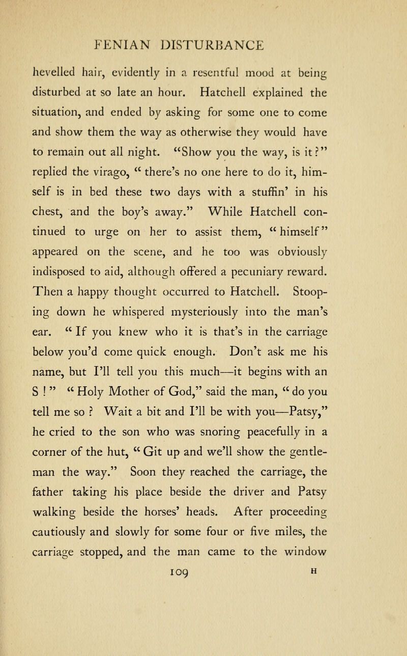 hevelled hair, evidently in a resentful mood at being disturbed at so late an hour. Hatchell explained the situation, and ended by asking for some one to come and show them the way as otherwise they would have to remain out all night. Show you the way, is it? replied the virago,  there's no one here to do it, him- self is in bed these two days with a stufEn' in his chest, and the boy's away. While Hatchell con- tinued to urge on her to assist them,  himself appeared on the scene, and he too was obviously indisposed to aid, although offered a pecuniary reward. Then a happy thought occurred to Hatchell. Stoop- ing down he whispered mysteriously into the man's ear.  If you knew who it is that's in the carriage below you'd come quick enough. Don't ask me his name, but I'll tell you this much—it begins with an S !   Holy Mother of God, said the man,  do you tell me so ? Wait a bit and I'll be with you—Patsy, he cried to the son who was snoring peacefully in a corner of the hut,  Git up and we'll show the gentle- man the way. Soon they reached the carriage, the father taking his place beside the driver and Patsy walking beside the horses' heads. After proceeding cautiously and slowly for some four or five miles, the carriage stopped, and the man came to the window