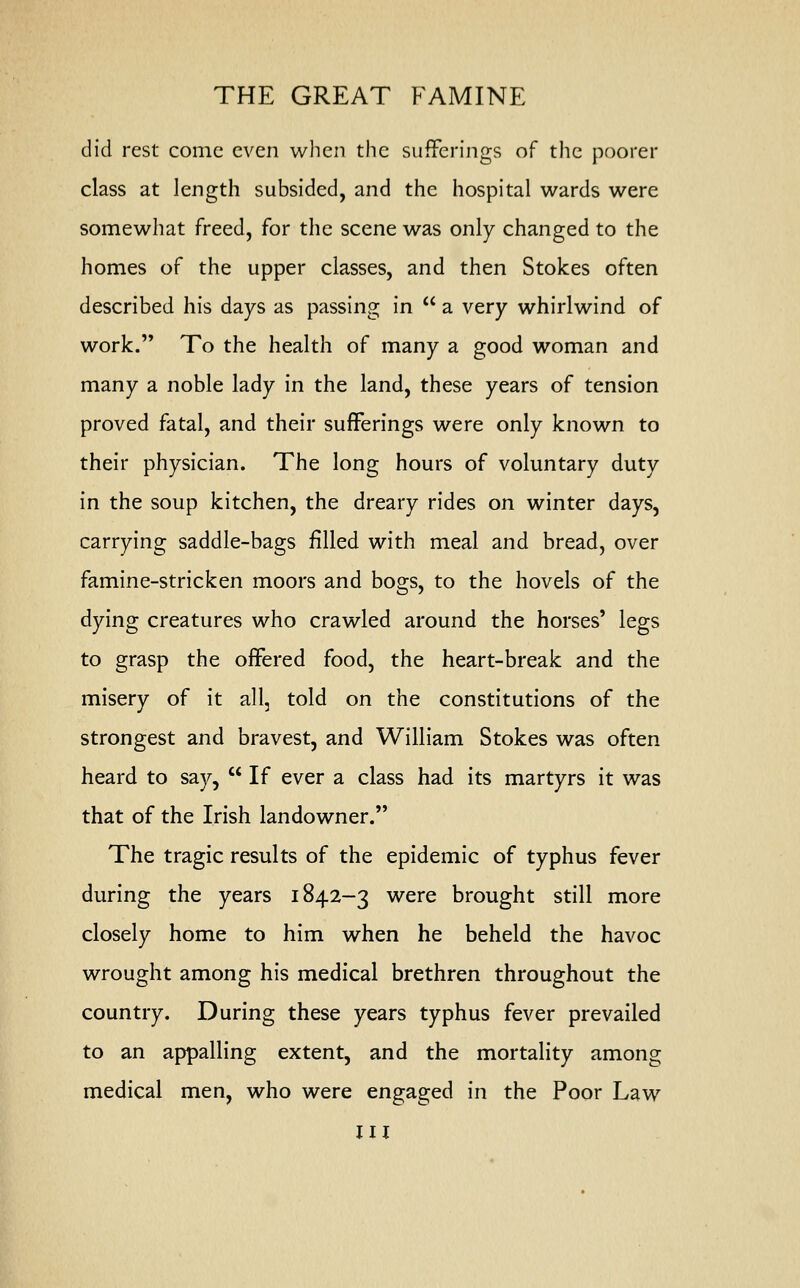 did rest come even when the sufferings of the poorer class at length subsided, and the hospital wards were somewhat freed, for the scene was only changed to the homes of the upper classes, and then Stokes often described his days as passing in  a very whirlwind of work. To the health of many a good woman and many a noble lady in the land, these years of tension proved fatal, and their sufferings were only known to their physician. The long hours of voluntary duty in the soup kitchen, the dreary rides on winter days, carrying saddle-bags filled with meal and bread, over famine-stricken moors and bogs, to the hovels of the dying creatures who crawled around the horses' legs to grasp the offered food, the heart-break and the misery of it all, told on the constitutions of the strongest and bravest, and William Stokes was often heard to say,  If ever a class had its martyrs it was that of the Irish landowner. The tragic results of the epidemic of typhus fever during the years 1842-3 were brought still more closely home to him when he beheld the havoc wrought among his medical brethren throughout the country. During these years typhus fever prevailed to an appalling extent, and the mortality among medical men, who were engaged in the Poor Law