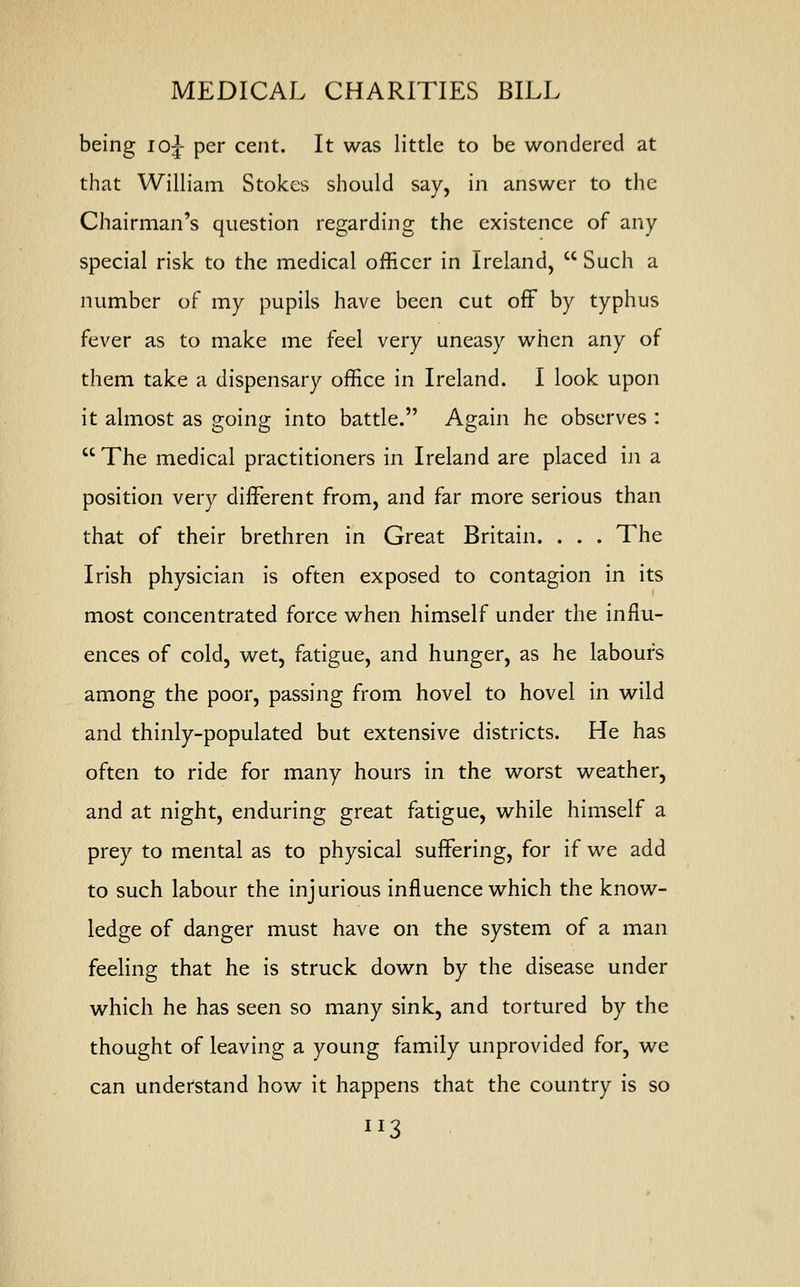 MEDICAL CHARITIES BILL being 10^ per cent. It was little to be wondered at that William Stokes should say, in answer to the Chairman's question regarding the existence of any special risk to the medical officer in Ireland,  Such a number of my pupils have been cut off by typhus fever as to make me feel very uneasy when any of them take a dispensary office in Ireland. I look upon it almost as going into battle. Again he observes :  The medical practitioners in Ireland are placed in a position very different from, and far more serious than that of their brethren in Great Britain. . . . The Irish physician is often exposed to contagion in its most concentrated force when himself under the influ- ences of cold, wet, fatigue, and hunger, as he labours among the poor, passing from hovel to hovel in wild and thinly-populated but extensive districts. He has often to ride for many hours in the worst weather, and at night, enduring great fatigue, while himself a prey to mental as to physical suffering, for if we add to such labour the injurious influence which the know- ledge of danger must have on the system of a man feeling that he is struck down by the disease under which he has seen so many sink, and tortured by the thought of leaving a young family unprovided for, we can understand how it happens that the country is so IJ3