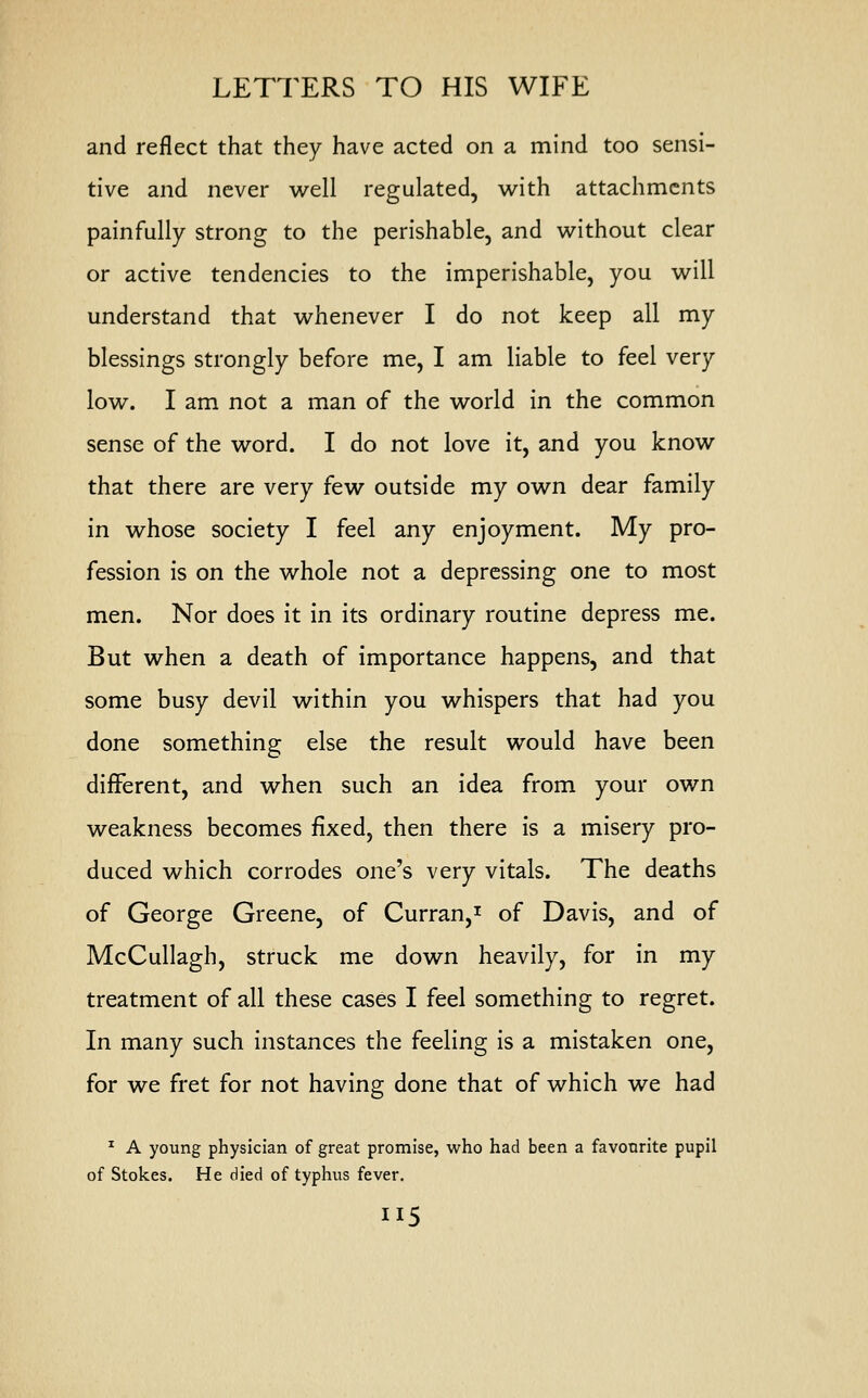 LETTERS TO HIS WIFE and reflect that they have acted on a mind too sensi- tive and never well regulated, with attachments painfully strong to the perishable, and without clear or active tendencies to the imperishable, you will understand that whenever I do not keep all my blessings strongly before me, I am liable to feel very low. I am not a man of the world in the common sense of the word. I do not love it, and you know that there are very few outside my own dear family in whose society I feel any enjoyment. My pro- fession is on the whole not a depressing one to most men. Nor does it in its ordinary routine depress me. But when a death of importance happens, and that some busy devil within you whispers that had you done something else the result would have been different, and when such an idea from your own weakness becomes fixed, then there is a misery pro- duced which corrodes one's very vitals. The deaths of George Greene, of Curran,1 of Davis, and of McCullagh, struck me down heavily, for in my treatment of all these cases I feel something to regret. In many such instances the feeling is a mistaken one, for we fret for not having done that of which we had 1 A young physician of great promise, who had been a favourite pupil of Stokes. He died of typhus fever.